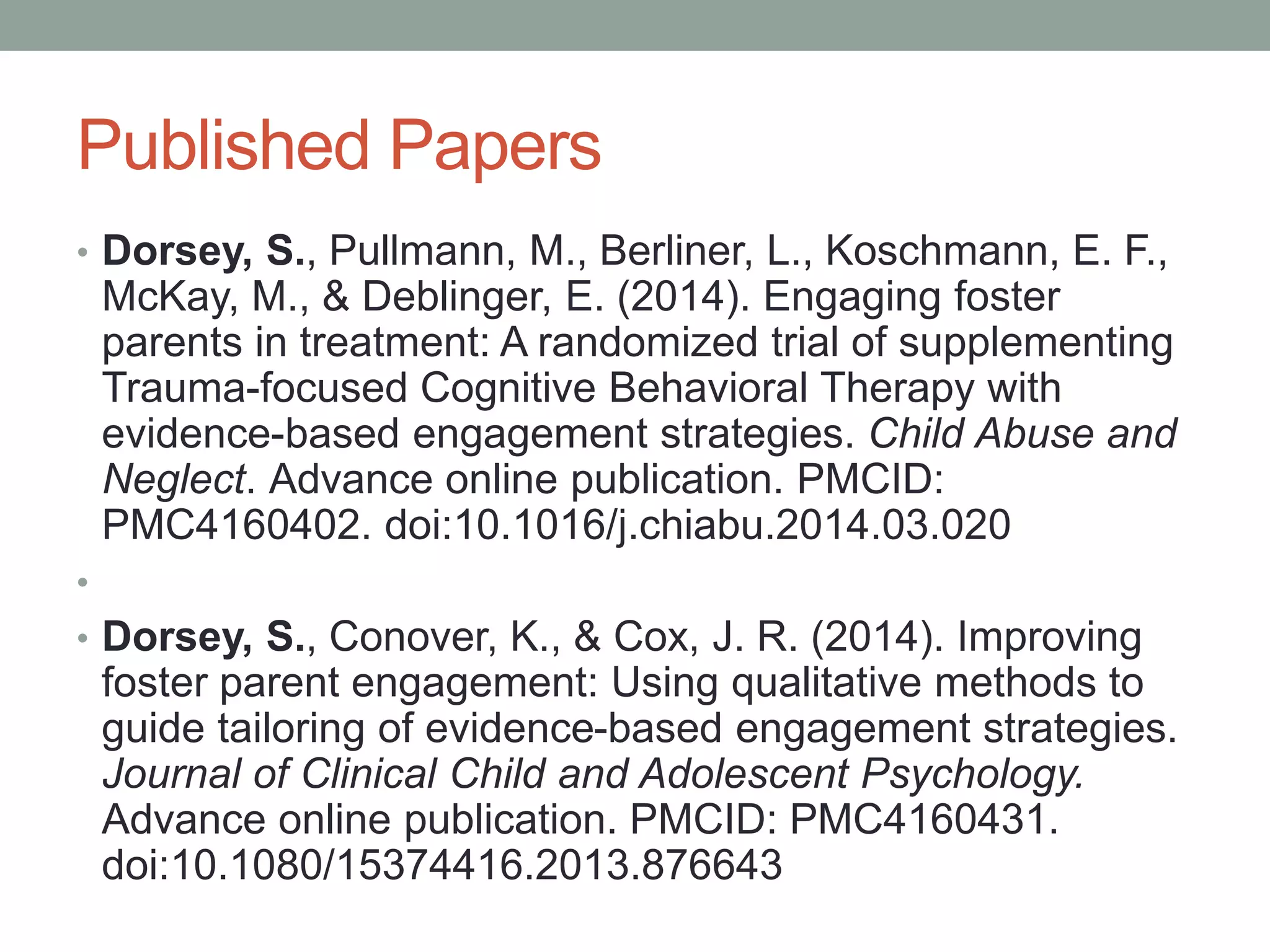 Published Papers
• Dorsey, S., Pullmann, M., Berliner, L., Koschmann, E. F.,
McKay, M., & Deblinger, E. (2014). Engaging foster
parents in treatment: A randomized trial of supplementing
Trauma-focused Cognitive Behavioral Therapy with
evidence-based engagement strategies. Child Abuse and
Neglect. Advance online publication. PMCID:
PMC4160402. doi:10.1016/j.chiabu.2014.03.020
•
• Dorsey, S., Conover, K., & Cox, J. R. (2014). Improving
foster parent engagement: Using qualitative methods to
guide tailoring of evidence-based engagement strategies.
Journal of Clinical Child and Adolescent Psychology.
Advance online publication. PMCID: PMC4160431.
doi:10.1080/15374416.2013.876643
 