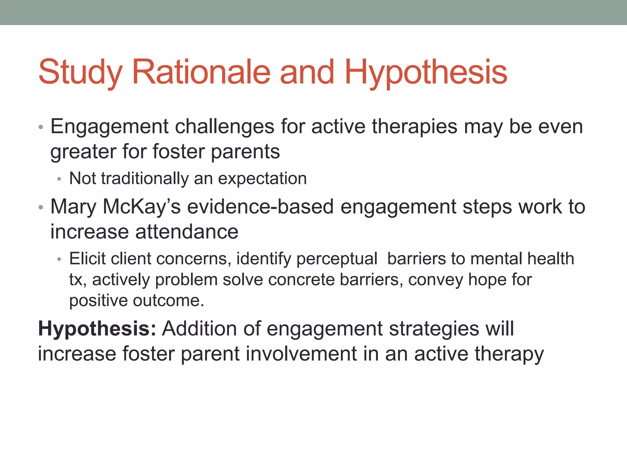 Study Rationale and Hypothesis
• Engagement challenges for active therapies may be even
greater for foster parents
• Not traditionally an expectation
• Mary McKay’s evidence-based engagement steps work to
increase attendance
• Elicit client concerns, identify perceptual barriers to mental health
tx, actively problem solve concrete barriers, convey hope for
positive outcome.
Hypothesis: Addition of engagement strategies will
increase foster parent involvement in an active therapy
 