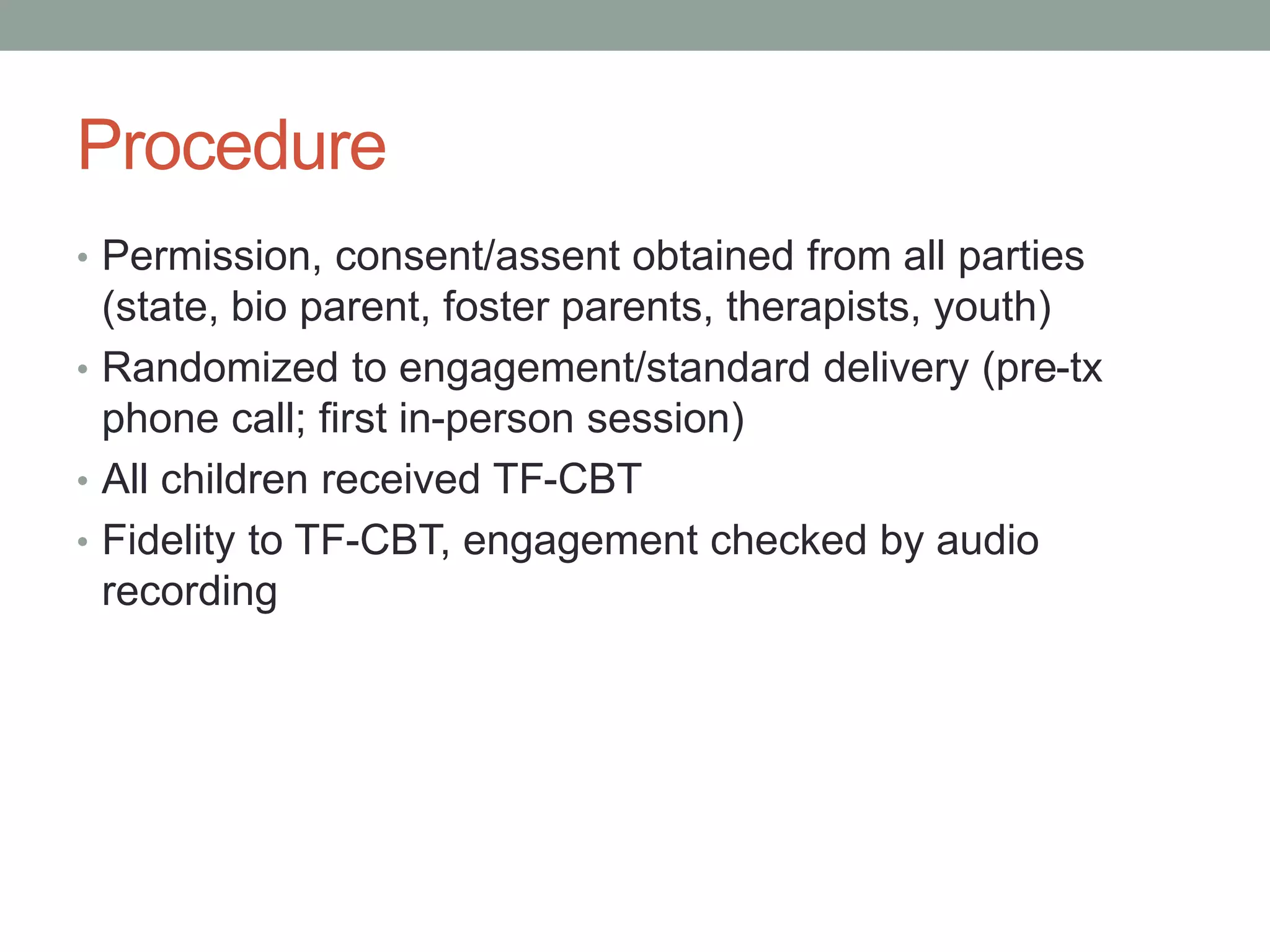 Procedure
• Permission, consent/assent obtained from all parties
(state, bio parent, foster parents, therapists, youth)
• Randomized to engagement/standard delivery (pre-tx
phone call; first in-person session)
• All children received TF-CBT
• Fidelity to TF-CBT, engagement checked by audio
recording
 