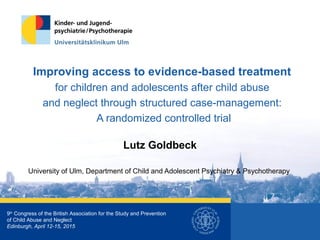 Improving access to evidence-based treatment
for children and adolescents after child abuse
and neglect through structured case-management:
A randomized controlled trial
Lutz Goldbeck
University of Ulm, Department of Child and Adolescent Psychiatry & Psychotherapy
9th
Congress of the British Association for the Study and Prevention
of Child Abuse and Neglect
Edinburgh, April 12-15, 2015
 