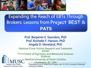 Prof. Benjamin E. Saunders, PhD
Prof. Rochelle F. Hanson, PhD
Angela D. Moreland, PhD
National Crime Victims Research and Treatment
Center
Department of Psychiatry and Behavioral Sciences
Sciences
Medical University of South Carolina
Charleston, SC USA
Presentation at the 9th BASPCAN Congress, April 14, 2015, University of Edinburgh,
Edinburgh, Scotland.
Expanding the Reach of EBTs Through
Brokers: Lessons from Project BEST &
PATS
 