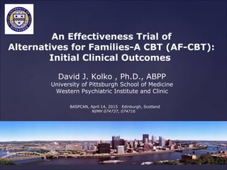 David J. Kolko , Ph.D., ABPP
University of Pittsburgh School of Medicine
Western Psychiatric Institute and Clinic
An Effectiveness Trial of
Alternatives for Families-A CBT (AF-CBT):
Initial Clinical Outcomes
BASPCAN, April 14, 2015 Edinburgh, Scotland
NIMH 074737, 074716
 