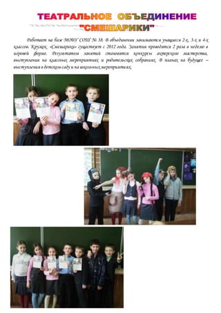 Работает на базе МОБУ СОШ № 38. В объединении занимаются учащиеся 2-х, 3-х и 4-х
классов. Кружок «Смешарики» существует с 2012 года. Занятия проводятся 2 раза в неделю в
игровой форме. Результатом занятий становятся конкурсы актерского мастерства,
выступления на классных мероприятиях и родительских собраниях. В планах на будущее –
выступления в детском саду и на школьных мероприятиях.