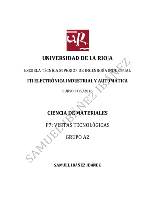  
	
  
	
  
	
  
	
  
	
  
UNIVERSIDAD	
  DE	
  LA	
  RIOJA	
  
	
  
ESCUELA	
  TÉCNICA	
  SUPERIOR	
  DE	
  INGENIERÍA	
  INDUSTRIAL	
  
	
  
ITI	
  ELECTRÓNICA	
  INDUSTRIAL	
  Y	
  AUTOMÁTICA	
  
	
  
CURSO	
  2015/2016	
  
	
  
	
  
	
  
	
  
CIENCIA	
  DE	
  MATERIALES	
  
	
  
P7:	
  VISITAS	
  TECNOLÓGICAS	
  
	
  
GRUPO	
  A2	
  
	
  
	
  
	
  
	
  
	
  
	
  
SAMUEL	
  IBÁÑEZ	
  IBÁÑEZ	
  
	
  
	
  
	
   	
  
 