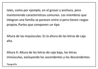 Tipografía
tales, como por ejemplo, en el grosor y anchura, pero
manteniendo características comunes. Los miembros que
integran una familia se parecen entre sí pero tienen rasgos
propios.Partes que componen un tipo
Altura de las mayúsculas: Es la altura de las letras de caja
alta.
Altura X: Altura de las letras de caja baja, las letras
minúsculas, excluyendo los ascendentes y los descendentes.
 
