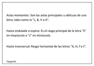 Tipografía
Astas montantes: Son las astas principales u oblicuas de una
letra, tales como la "L, B, V o A".
Hasta ondulada o espina: Es el rasgo principal de la letra "S"
en mayúscula o "s" en minúscula.
Hasta transversal: Rasgo horizontal de las letras "A, H, f o t".
 