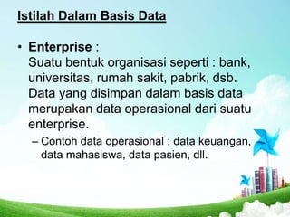 Istilah Dalam Basis Data
• Enterprise :
Suatu bentuk organisasi seperti : bank,
universitas, rumah sakit, pabrik, dsb.
Data yang disimpan dalam basis data
merupakan data operasional dari suatu
enterprise.
– Contoh data operasional : data keuangan,
data mahasiswa, data pasien, dll.

 