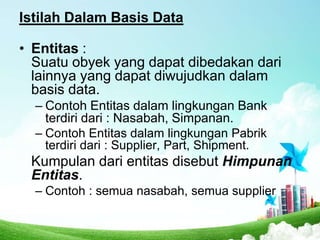 Istilah Dalam Basis Data
• Entitas :
Suatu obyek yang dapat dibedakan dari
lainnya yang dapat diwujudkan dalam
basis data.
– Contoh Entitas dalam lingkungan Bank
terdiri dari : Nasabah, Simpanan.
– Contoh Entitas dalam lingkungan Pabrik
terdiri dari : Supplier, Part, Shipment.

Kumpulan dari entitas disebut Himpunan
Entitas.
– Contoh : semua nasabah, semua supplier

 