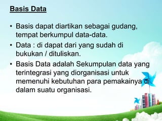 Basis Data
• Basis dapat diartikan sebagai gudang,
tempat berkumpul data-data.
• Data : di dapat dari yang sudah di
bukukan / dituliskan.
• Basis Data adalah Sekumpulan data yang
terintegrasi yang diorganisasi untuk
memenuhi kebutuhan para pemakainya di
dalam suatu organisasi.

 