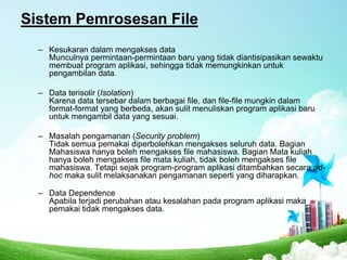 Sistem Pemrosesan File
– Kesukaran dalam mengakses data
Munculnya permintaan-permintaan baru yang tidak diantisipasikan sewaktu
membuat program aplikasi, sehingga tidak memungkinkan untuk
pengambilan data.
– Data terisolir (Isolation)
Karena data tersebar dalam berbagai file, dan file-file mungkin dalam
format-format yang berbeda, akan sulit menuliskan program aplikasi baru
untuk mengambil data yang sesuai.

– Masalah pengamanan (Security problem)
Tidak semua pemakai diperbolehkan mengakses seluruh data. Bagian
Mahasiswa hanya boleh mengakses file mahasiswa. Bagian Mata kuliah
hanya boleh mengakses file mata kuliah, tidak boleh mengakses file
mahasiswa. Tetapi sejak program-program aplikasi ditambahkan secara adhoc maka sulit melaksanakan pengamanan seperti yang diharapkan.
– Data Dependence
Apabila terjadi perubahan atau kesalahan pada program aplikasi maka
pemakai tidak mengakses data.

 