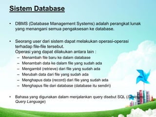 Sistem Database
• DBMS (Database Management Systems) adalah perangkat lunak
yang menangani semua pengaksesan ke database.
• Seorang user dari sistem dapat melakukan operasi-operasi
terhadap file-file tersebut.
Operasi yang dapat dilakukan antara lain :
–
–
–
–
–
–
•

Menambah file baru ke dalam database
Menambah data ke dalam file yang sudah ada
Mengambil (retrieve) dari file yang sudah ada
Merubah data dari file yang sudah ada
Menghapus data (record) dari file yang sudah ada
Menghapus file dari database (database itu sendiri)

Bahasa yang digunakan dalam menjalankan query disebut SQL (Structure
Query Language)

 