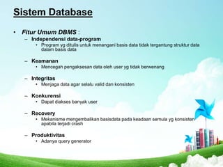 Sistem Database
• Fitur Umum DBMS :
– Independensi data-program
• Program yg ditulis untuk menangani basis data tidak tergantung struktur data
dalam basis data

– Keamanan
• Mencegah pengaksesan data oleh user yg tidak berwenang

– Integritas
• Menjaga data agar selalu valid dan konsisten

– Konkurensi
• Dapat diakses banyak user

– Recovery
• Mekanisme mengembalikan basisdata pada keadaan semula yg konsisten
apabila terjadi crash

– Produktivitas
• Adanya query generator

 