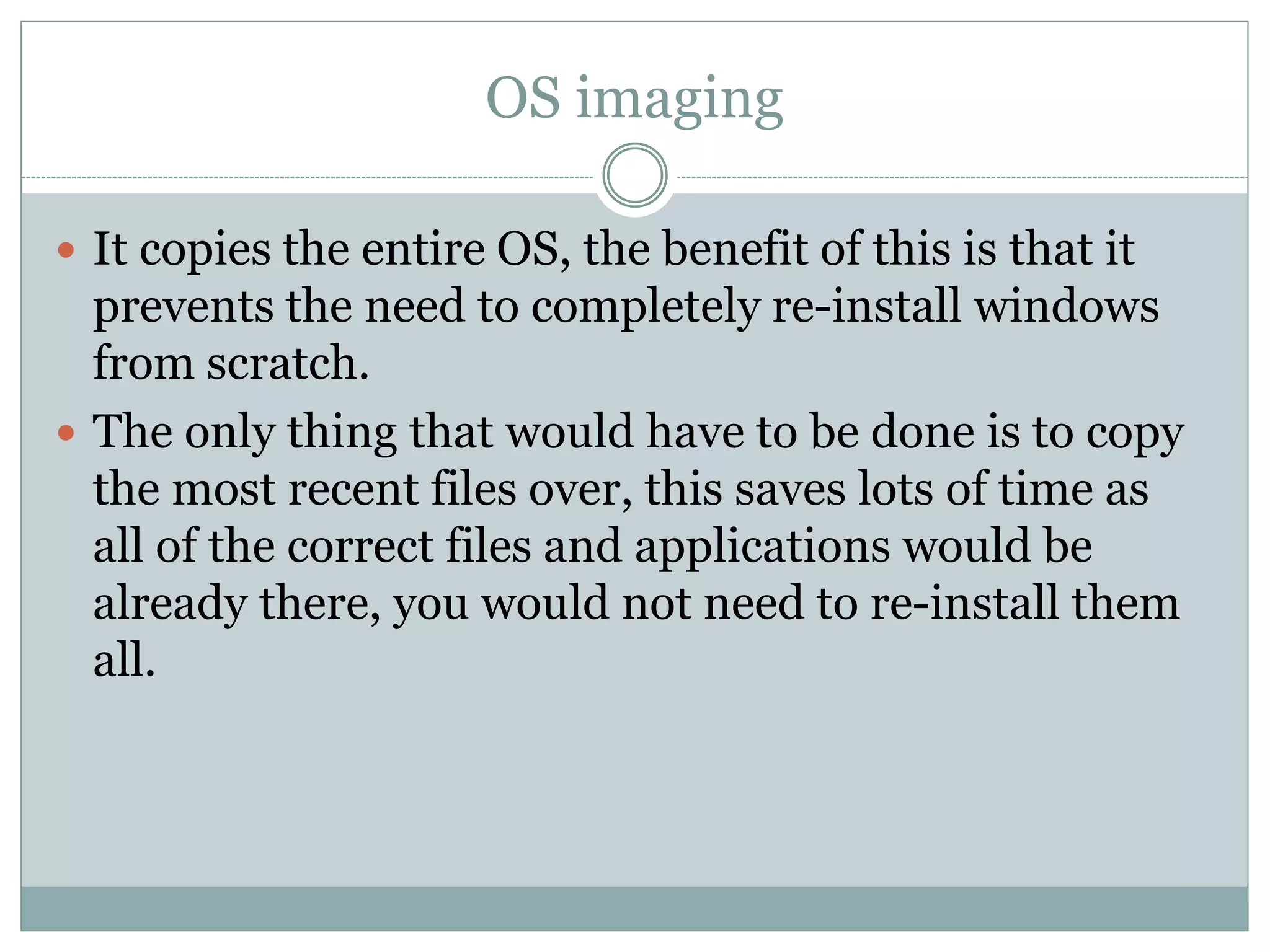 OS imaging
 It copies the entire OS, the benefit of this is that it
prevents the need to completely re-install windows
from scratch.
 The only thing that would have to be done is to copy
the most recent files over, this saves lots of time as
all of the correct files and applications would be
already there, you would not need to re-install them
all.
 