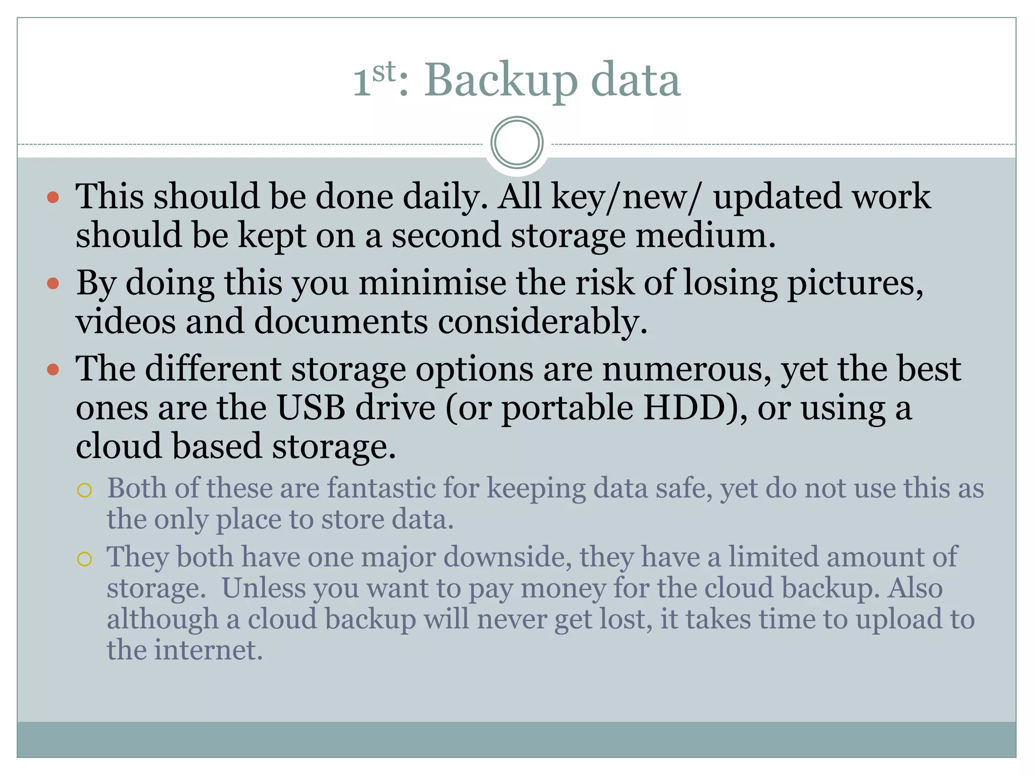 1st: Backup data
 This should be done daily. All key/new/ updated work
should be kept on a second storage medium.
 By doing this you minimise the risk of losing pictures,
videos and documents considerably.
 The different storage options are numerous, yet the best
ones are the USB drive (or portable HDD), or using a
cloud based storage.
 Both of these are fantastic for keeping data safe, yet do not use this as
the only place to store data.
 They both have one major downside, they have a limited amount of
storage. Unless you want to pay money for the cloud backup. Also
although a cloud backup will never get lost, it takes time to upload to
the internet.
 