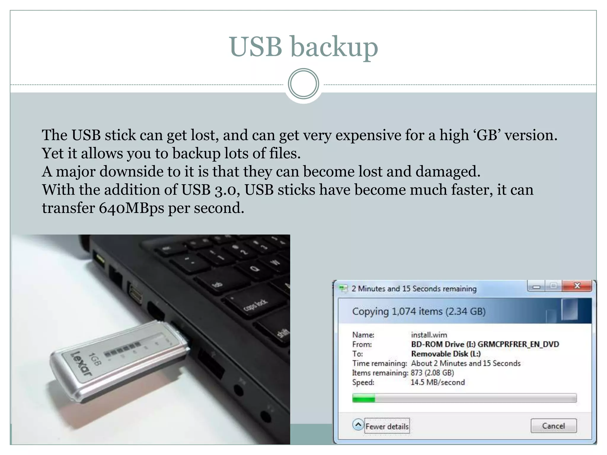 USB backup
The USB stick can get lost, and can get very expensive for a high ‘GB’ version.
Yet it allows you to backup lots of files.
A major downside to it is that they can become lost and damaged.
With the addition of USB 3.0, USB sticks have become much faster, it can
transfer 640MBps per second.
 