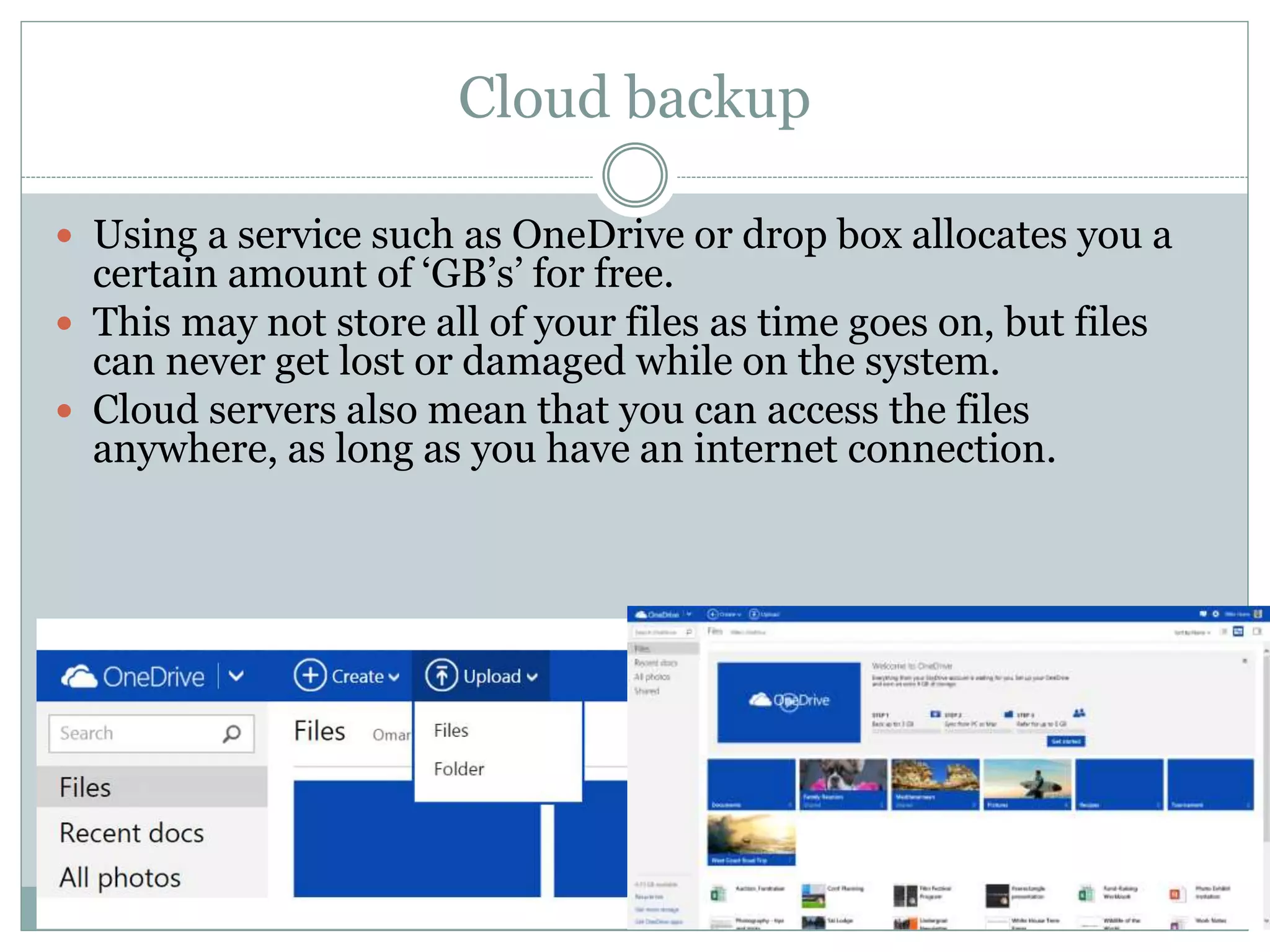 Cloud backup
 Using a service such as OneDrive or drop box allocates you a
certain amount of ‘GB’s’ for free.
 This may not store all of your files as time goes on, but files
can never get lost or damaged while on the system.
 Cloud servers also mean that you can access the files
anywhere, as long as you have an internet connection.
 