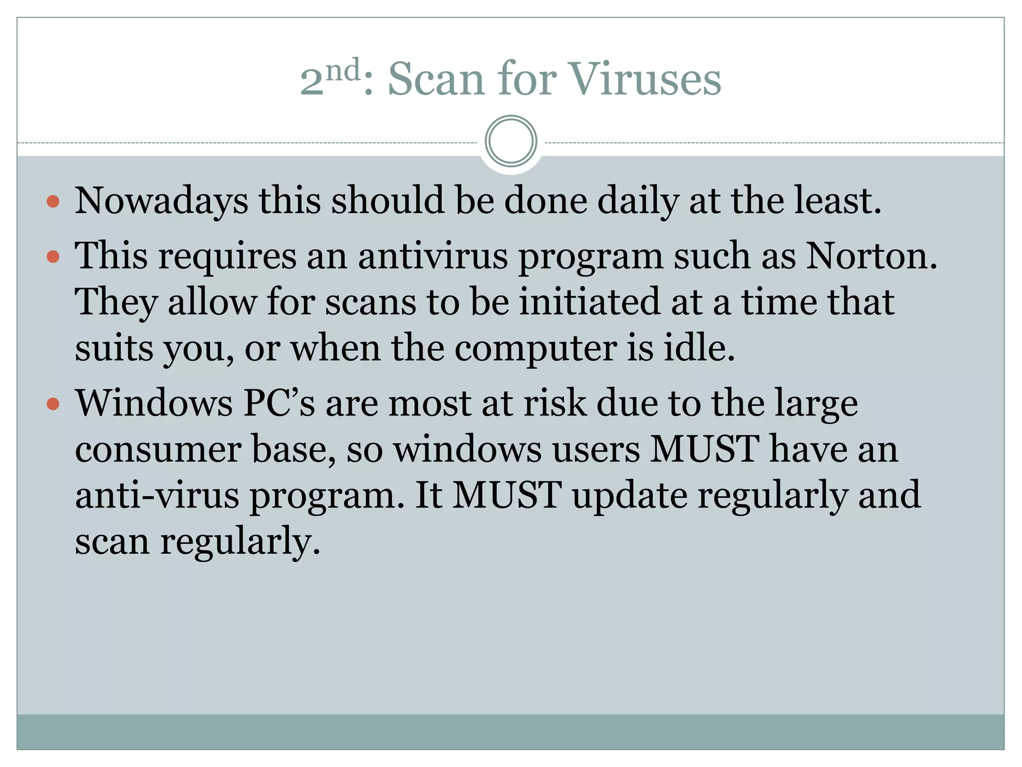 2nd: Scan for Viruses
 Nowadays this should be done daily at the least.
 This requires an antivirus program such as Norton.
They allow for scans to be initiated at a time that
suits you, or when the computer is idle.
 Windows PC’s are most at risk due to the large
consumer base, so windows users MUST have an
anti-virus program. It MUST update regularly and
scan regularly.
 