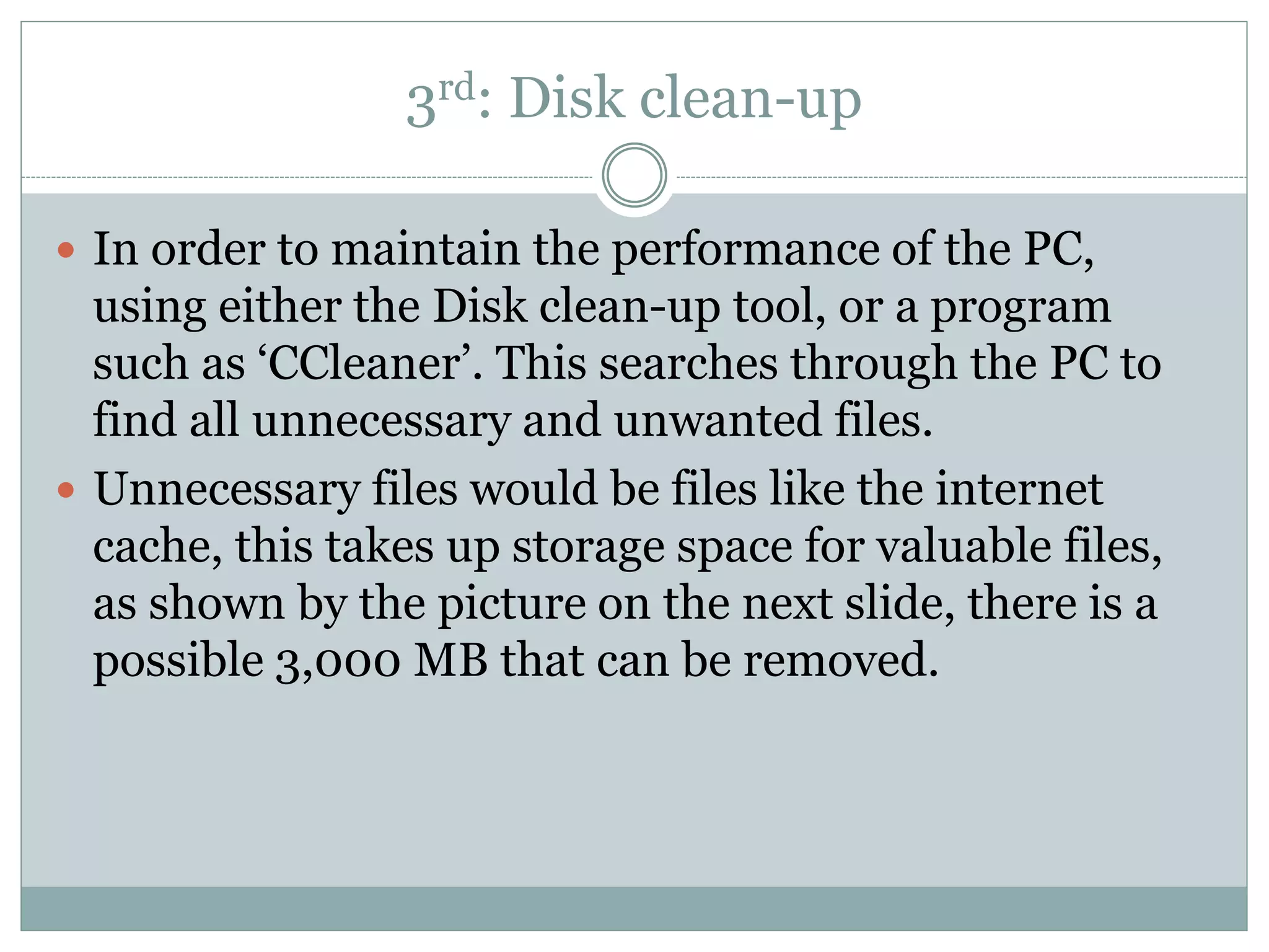 3rd: Disk clean-up
 In order to maintain the performance of the PC,
using either the Disk clean-up tool, or a program
such as ‘CCleaner’. This searches through the PC to
find all unnecessary and unwanted files.
 Unnecessary files would be files like the internet
cache, this takes up storage space for valuable files,
as shown by the picture on the next slide, there is a
possible 3,000 MB that can be removed.
 