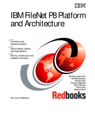 ibm.com/redbooks
IBMFileNet P8Platform
and Architecture
Wei-Dong (Jackie) Zhu
Nicholas Buchanan
Michael Oland
Thorsten Poggensee
Pablo ERomero
Chuck Snow
Margaret Worel
Architectureand
expansion products
Security, infrastructure, and
scalability information
Front cover
Solution design, creation,
and implementation
 