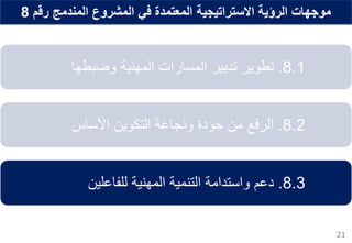 ‫رقم‬ ‫المندمج‬ ‫المشروع‬ ‫في‬ ‫المعتمدة‬ ‫االستراتيجية‬ ‫الرؤية‬ ‫موجهات‬8
21
8.1.‫تطوير‬‫تدبير‬‫المسارات‬‫وضبطها‬ ‫المهنية‬
8.2.‫الرفع‬‫التكوين‬ ‫ونجاعة‬ ‫جودة‬ ‫من‬‫األساس‬
8.3.‫دعم‬‫للفاعلين‬ ‫المهنية‬ ‫التنمية‬ ‫واستدامة‬
 