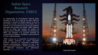 La Organización de Investigación Espacial India,
formada en 1969. A lo largo de los años, ISRO ha
mantenido su misión de brindar espacio al servicio
del hombre común, al servicio de la Nación. En el
proceso, se ha convertido en una de las seis agencias
espaciales más grandes del mundo. ISRO mantiene
una de las flotas más grandes de satélites de
comunicaciones (INSAT) y satélites de teledetección
(IRS), que atienden a la creciente demanda de
comunicaciones rápidas y confiables y observación de
la tierra, respectivamente.
ISRO avanza con el desarrollo de lanzadores de
carga pesada, proyectos de vuelos espaciales
humanos, vehículos de lanzamiento reutilizables,
motores semicriogénicos, vehículos de una y dos
etapas para orbitar (SSTO y TSTO), desarrollo y uso
de materiales compuestos para aplicaciones
espaciales. https://www.isro.gov.in/about-isro
Indian Space
Research
Organisation. (ISRO)
 