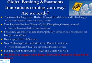 Global Banking &Payments
Innovations coming your way!
Are we ready?
 Traditional Banking Under Radical Change( Retail, Loans and F-Exchange)
 Will it effect Banks Proﬁts and future Growth?
 New Payment Services Directive2, Big Disruption, Coming our way!
 Good for Banks and Bad for Card Companies.
 Banks new generation competitors: Apple Pay, Amazon and speculation on
Google as an eBank!
 How to play FinTech Startups
 New Technology's that will affect your Bank of the future
 Voice, BlockChain,VR/AR and new mobile Proximity services
 Building Trust & Innovation – CRM and Usability is KEY
 My Wish is to suggest what Banks/FinTech’ss should be doing for the
Future!
 