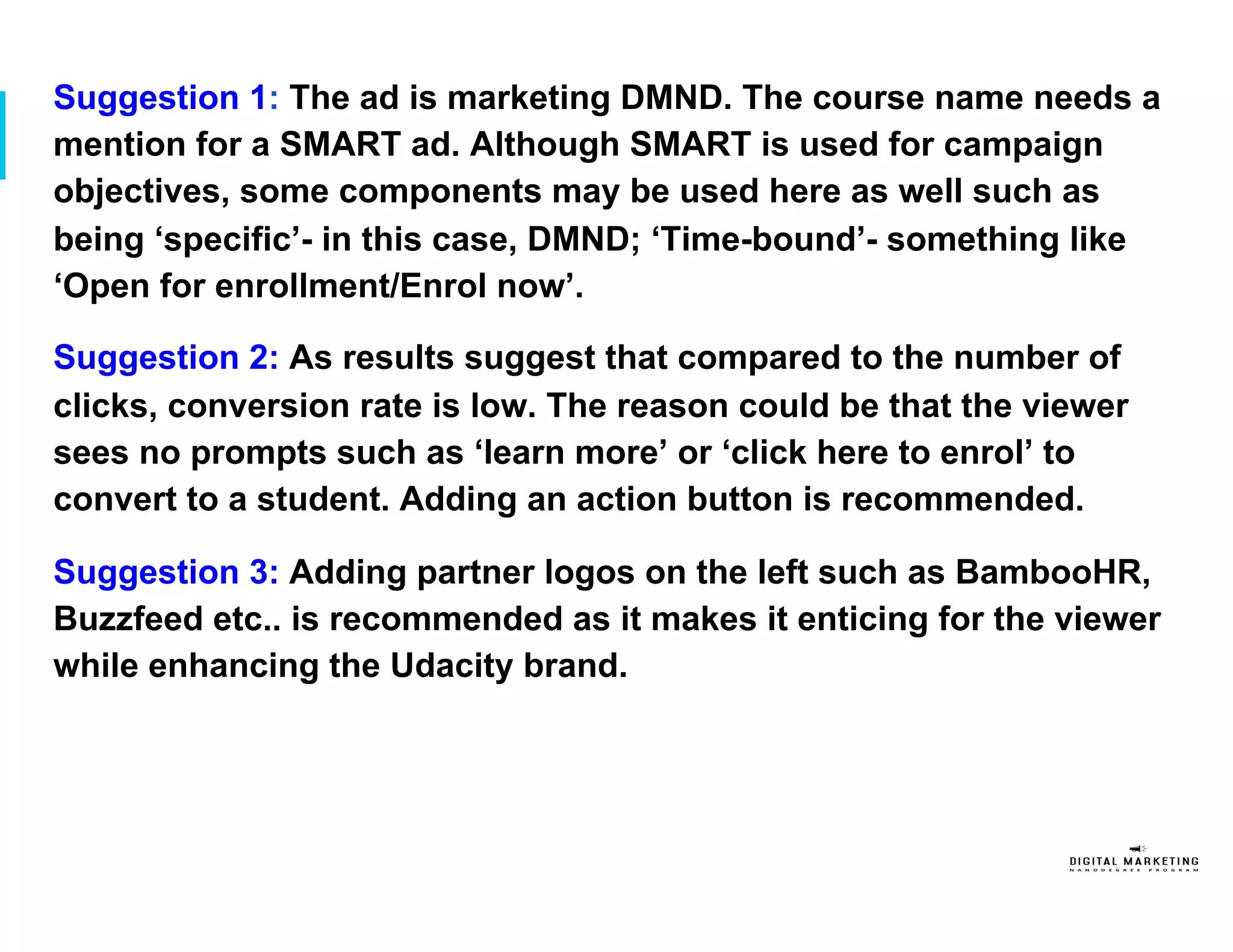 Suggestion 1: The ad is marketing DMND. The course name needs a
mention for a SMART ad. Although SMART is used for campaign
objectives, some components may be used here as well such as
being ‘specific’- in this case, DMND; ‘Time-bound’- something like
‘Open for enrollment/Enrol now’.
Suggestion 2: As results suggest that compared to the number of
clicks, conversion rate is low. The reason could be that the viewer
sees no prompts such as ‘learn more’ or ‘click here to enrol’ to
convert to a student. Adding an action button is recommended.
Suggestion 3: Adding partner logos on the left such as BambooHR,
Buzzfeed etc.. is recommended as it makes it enticing for the viewer
while enhancing the Udacity brand.
 