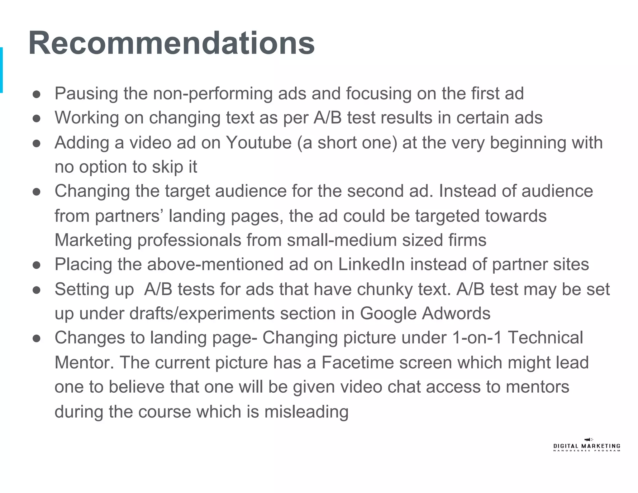 Recommendations
●  Pausing the non-performing ads and focusing on the first ad
●  Working on changing text as per A/B test results in certain ads
●  Adding a video ad on Youtube (a short one) at the very beginning with
no option to skip it
●  Changing the target audience for the second ad. Instead of audience
from partners’ landing pages, the ad could be targeted towards
Marketing professionals from small-medium sized firms
●  Placing the above-mentioned ad on LinkedIn instead of partner sites
●  Setting up A/B tests for ads that have chunky text. A/B test may be set
up under drafts/experiments section in Google Adwords
●  Changes to landing page- Changing picture under 1-on-1 Technical
Mentor. The current picture has a Facetime screen which might lead
one to believe that one will be given video chat access to mentors
during the course which is misleading
 