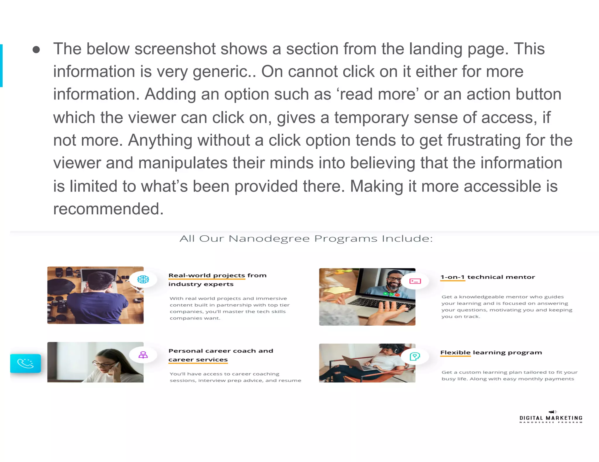 ●  The below screenshot shows a section from the landing page. This
information is very generic.. On cannot click on it either for more
information. Adding an option such as ‘read more’ or an action button
which the viewer can click on, gives a temporary sense of access, if
not more. Anything without a click option tends to get frustrating for the
viewer and manipulates their minds into believing that the information
is limited to what’s been provided there. Making it more accessible is
recommended.
 