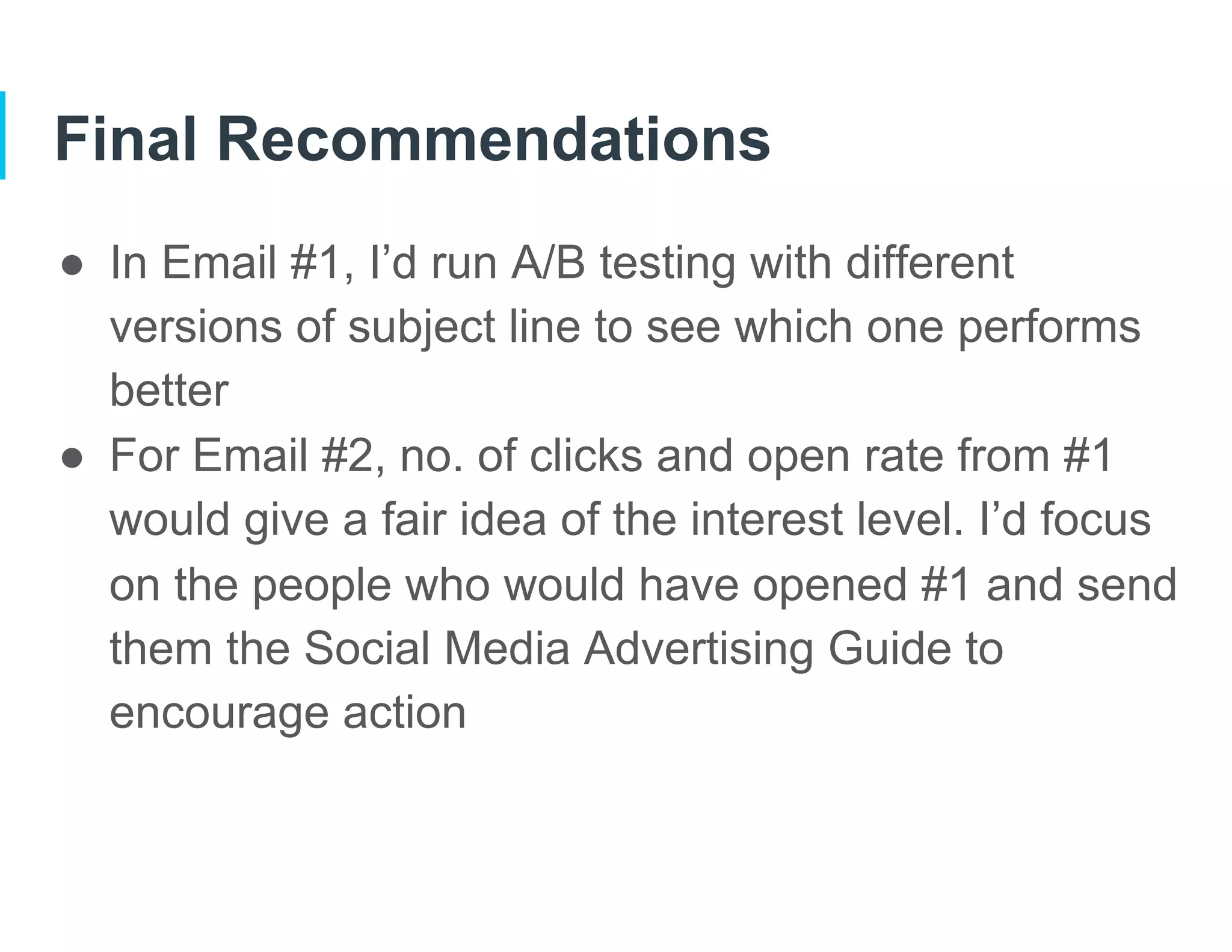 Final Recommendations
●  In Email #1, I’d run A/B testing with different
versions of subject line to see which one performs
better
●  For Email #2, no. of clicks and open rate from #1
would give a fair idea of the interest level. I’d focus
on the people who would have opened #1 and send
them the Social Media Advertising Guide to
encourage action
 