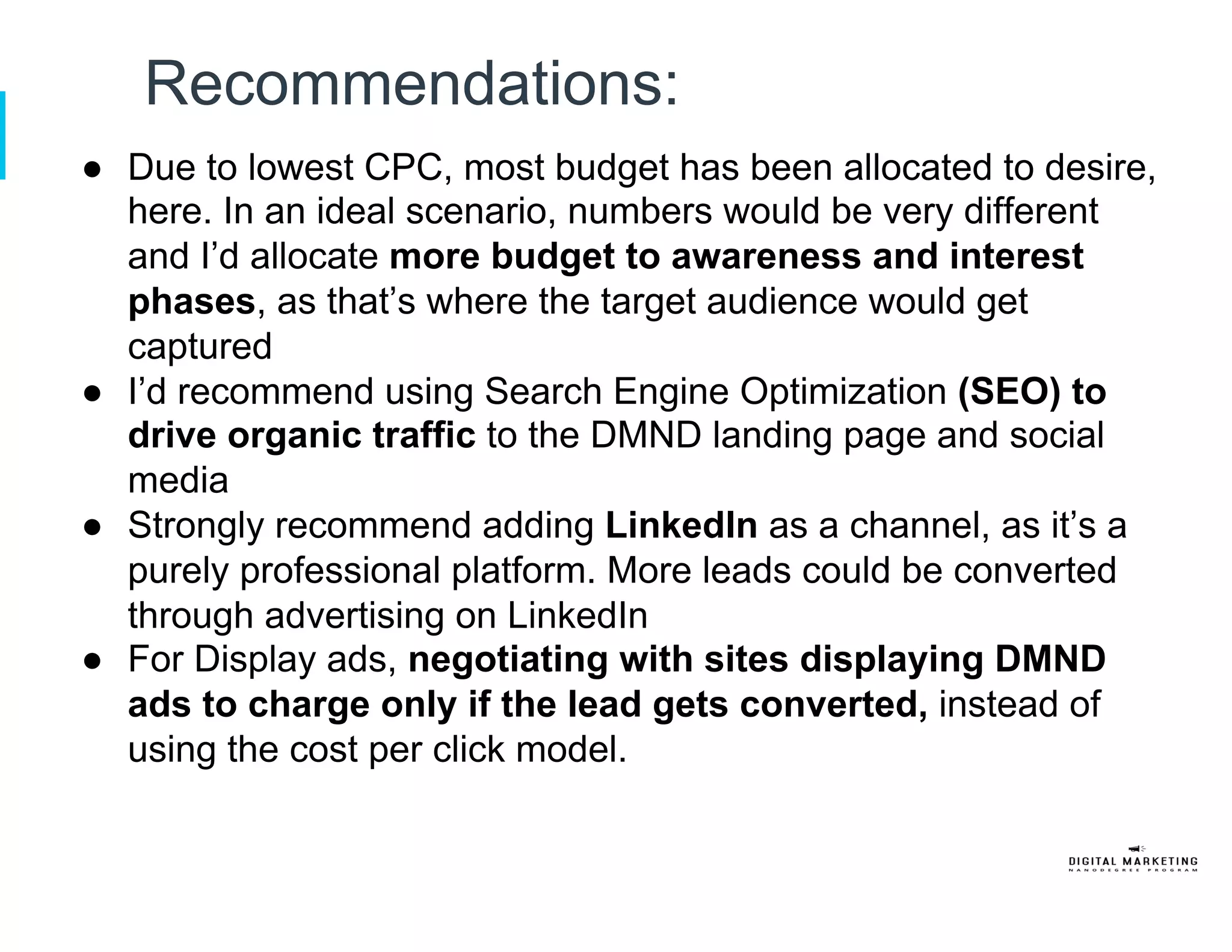 Recommendations:
●  Due to lowest CPC, most budget has been allocated to desire,
here. In an ideal scenario, numbers would be very different
and I’d allocate more budget to awareness and interest
phases, as that’s where the target audience would get
captured
●  I’d recommend using Search Engine Optimization (SEO) to
drive organic traffic to the DMND landing page and social
media
●  Strongly recommend adding LinkedIn as a channel, as it’s a
purely professional platform. More leads could be converted
through advertising on LinkedIn
●  For Display ads, negotiating with sites displaying DMND
ads to charge only if the lead gets converted, instead of
using the cost per click model.
 