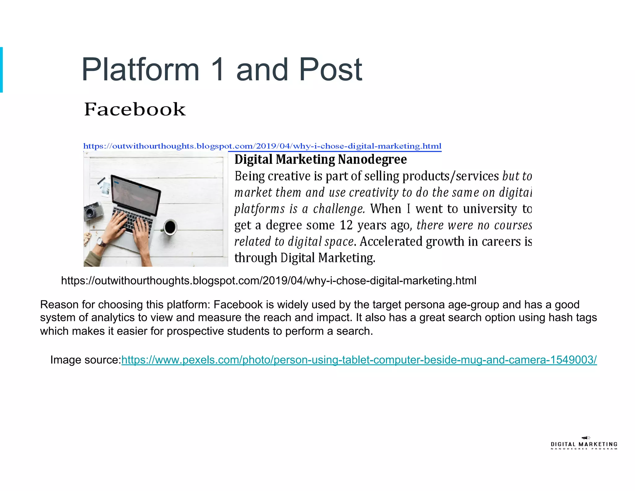 Platform 1 and Post
https://outwithourthoughts.blogspot.com/2019/04/why-i-chose-digital-marketing.html
Reason for choosing this platform: Facebook is widely used by the target persona age-group and has a good
system of analytics to view and measure the reach and impact. It also has a great search option using hash tags
which makes it easier for prospective students to perform a search.
Image source:https://www.pexels.com/photo/person-using-tablet-computer-beside-mug-and-camera-1549003/
 