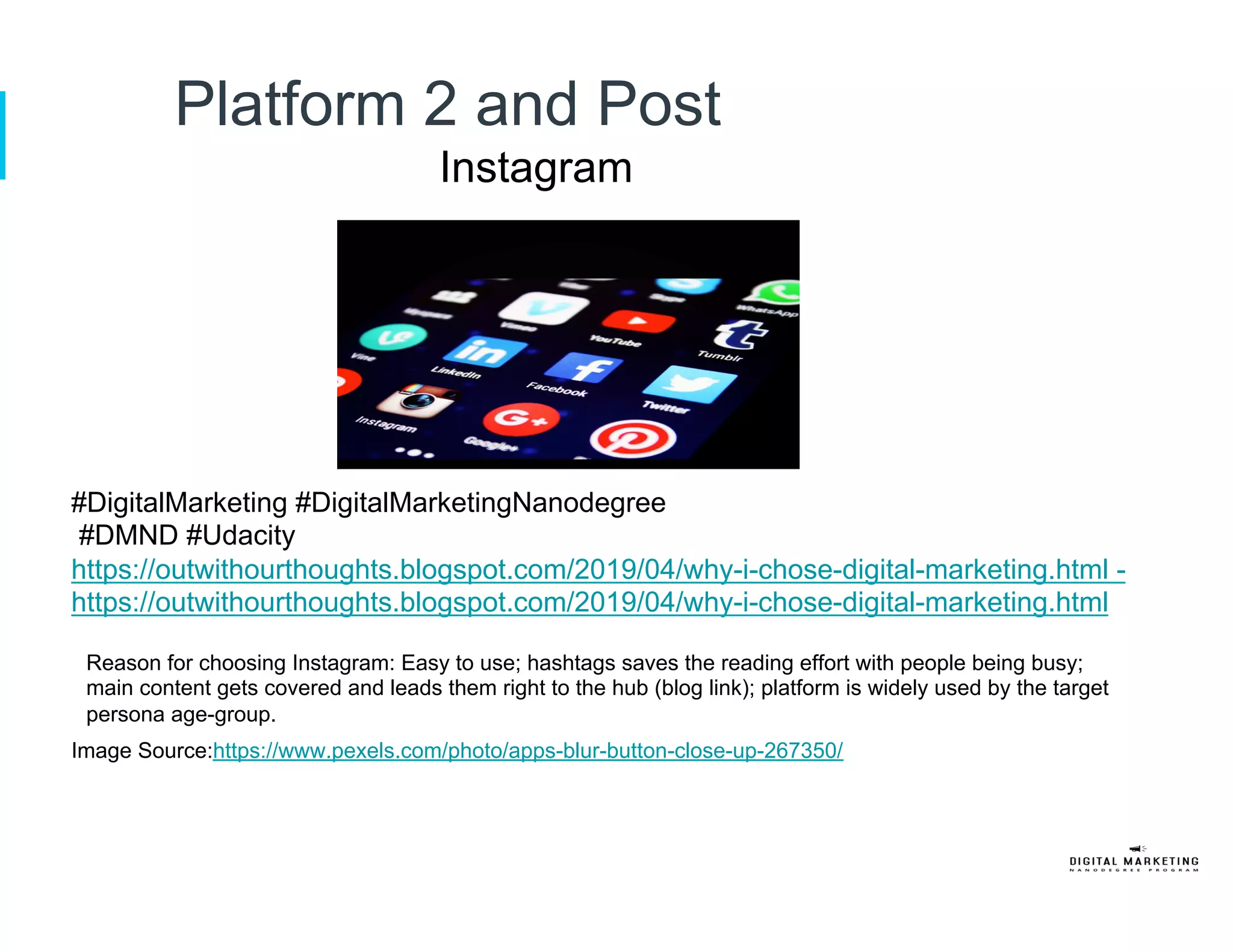 Platform 2 and Post
Instagram
#DigitalMarketing #DigitalMarketingNanodegree
#DMND #Udacity
https://outwithourthoughts.blogspot.com/2019/04/why-i-chose-digital-marketing.html -
https://outwithourthoughts.blogspot.com/2019/04/why-i-chose-digital-marketing.html
Reason for choosing Instagram: Easy to use; hashtags saves the reading effort with people being busy;
main content gets covered and leads them right to the hub (blog link); platform is widely used by the target
persona age-group.
Image Source:https://www.pexels.com/photo/apps-blur-button-close-up-267350/
 