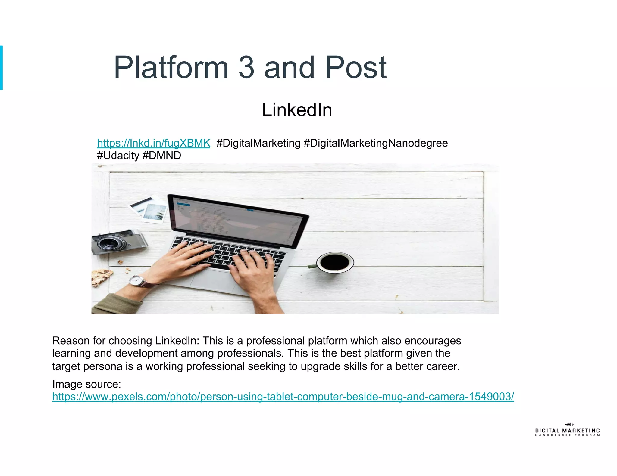 Platform 3 and Post
LinkedIn
https://lnkd.in/fugXBMK #DigitalMarketing #DigitalMarketingNanodegree
#Udacity #DMND
Reason for choosing LinkedIn: This is a professional platform which also encourages
learning and development among professionals. This is the best platform given the
target persona is a working professional seeking to upgrade skills for a better career.
Image source:
https://www.pexels.com/photo/person-using-tablet-computer-beside-mug-and-camera-1549003/
 