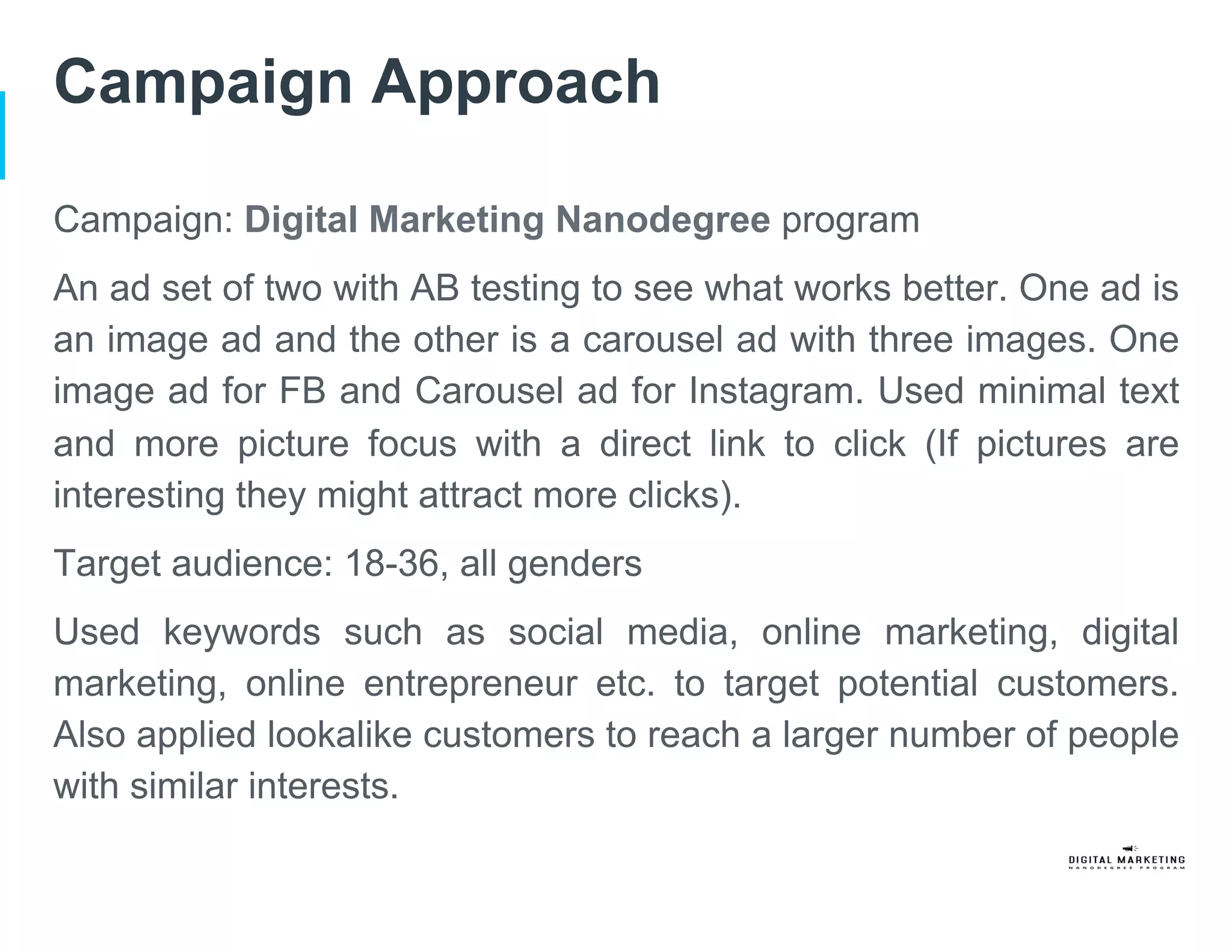 Campaign Approach
Campaign: Digital Marketing Nanodegree program
An ad set of two with AB testing to see what works better. One ad is
an image ad and the other is a carousel ad with three images. One
image ad for FB and Carousel ad for Instagram. Used minimal text
and more picture focus with a direct link to click (If pictures are
interesting they might attract more clicks).
Target audience: 18-36, all genders
Used keywords such as social media, online marketing, digital
marketing, online entrepreneur etc. to target potential customers.
Also applied lookalike customers to reach a larger number of people
with similar interests.
 