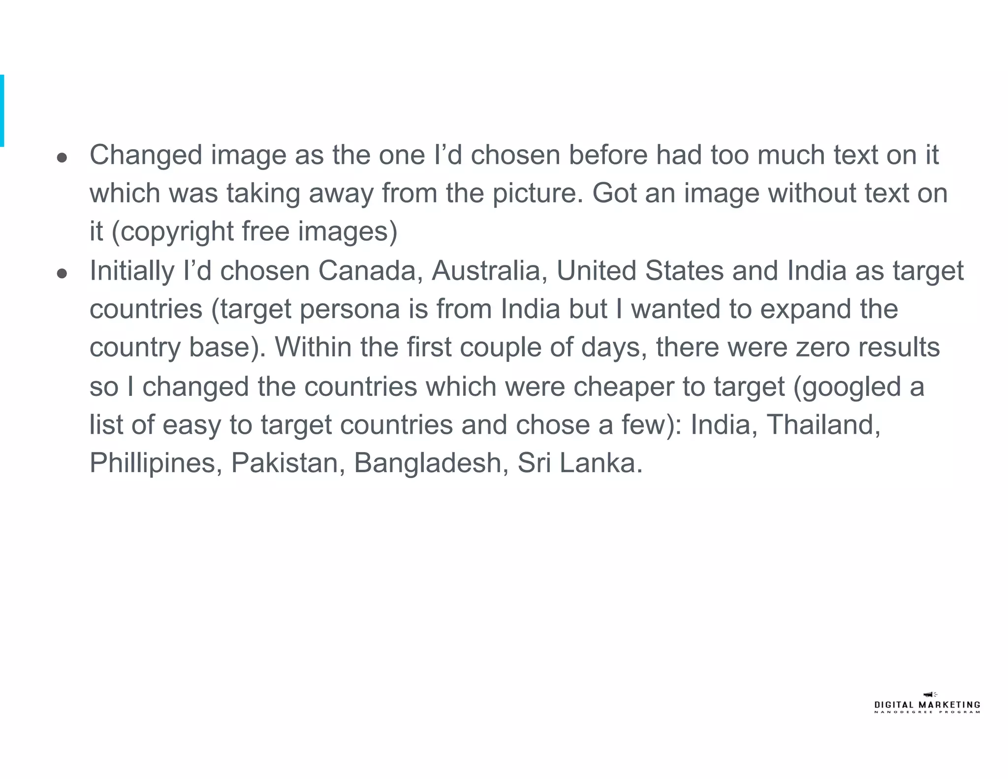 ●  Changed image as the one I’d chosen before had too much text on it
which was taking away from the picture. Got an image without text on
it (copyright free images)
●  Initially I’d chosen Canada, Australia, United States and India as target
countries (target persona is from India but I wanted to expand the
country base). Within the first couple of days, there were zero results
so I changed the countries which were cheaper to target (googled a
list of easy to target countries and chose a few): India, Thailand,
Phillipines, Pakistan, Bangladesh, Sri Lanka.
 