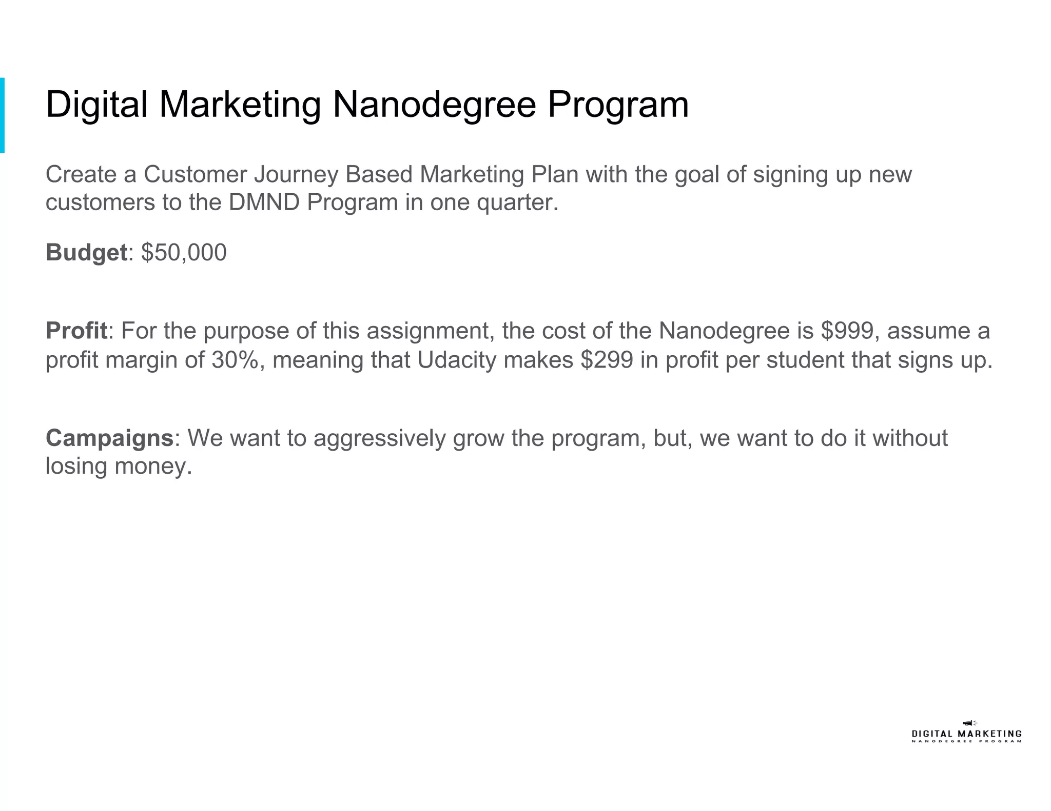 Digital Marketing Nanodegree Program
Create a Customer Journey Based Marketing Plan with the goal of signing up new
customers to the DMND Program in one quarter.
Budget: $50,000
Profit: For the purpose of this assignment, the cost of the Nanodegree is $999, assume a
profit margin of 30%, meaning that Udacity makes $299 in profit per student that signs up.
Campaigns: We want to aggressively grow the program, but, we want to do it without
losing money.
 