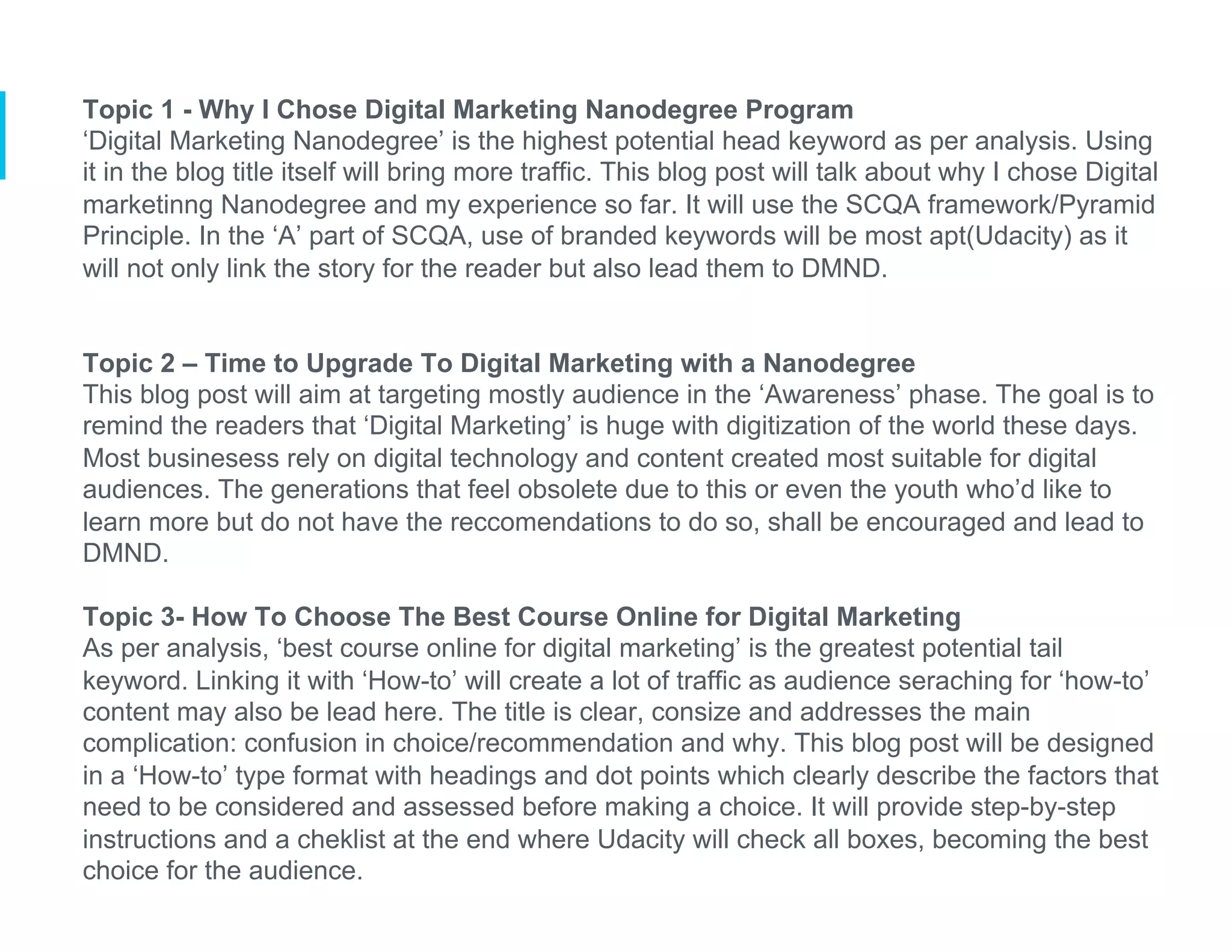 Topic 1 - Why I Chose Digital Marketing Nanodegree Program
‘Digital Marketing Nanodegree’ is the highest potential head keyword as per analysis. Using
it in the blog title itself will bring more traffic. This blog post will talk about why I chose Digital
marketinng Nanodegree and my experience so far. It will use the SCQA framework/Pyramid
Principle. In the ‘A’ part of SCQA, use of branded keywords will be most apt(Udacity) as it
will not only link the story for the reader but also lead them to DMND.
Topic 2 – Time to Upgrade To Digital Marketing with a Nanodegree
This blog post will aim at targeting mostly audience in the ‘Awareness’ phase. The goal is to
remind the readers that ‘Digital Marketing’ is huge with digitization of the world these days.
Most businesess rely on digital technology and content created most suitable for digital
audiences. The generations that feel obsolete due to this or even the youth who’d like to
learn more but do not have the reccomendations to do so, shall be encouraged and lead to
DMND.
Topic 3- How To Choose The Best Course Online for Digital Marketing
As per analysis, ‘best course online for digital marketing’ is the greatest potential tail
keyword. Linking it with ‘How-to’ will create a lot of traffic as audience seraching for ‘how-to’
content may also be lead here. The title is clear, consize and addresses the main
complication: confusion in choice/recommendation and why. This blog post will be designed
in a ‘How-to’ type format with headings and dot points which clearly describe the factors that
need to be considered and assessed before making a choice. It will provide step-by-step
instructions and a cheklist at the end where Udacity will check all boxes, becoming the best
choice for the audience.
 