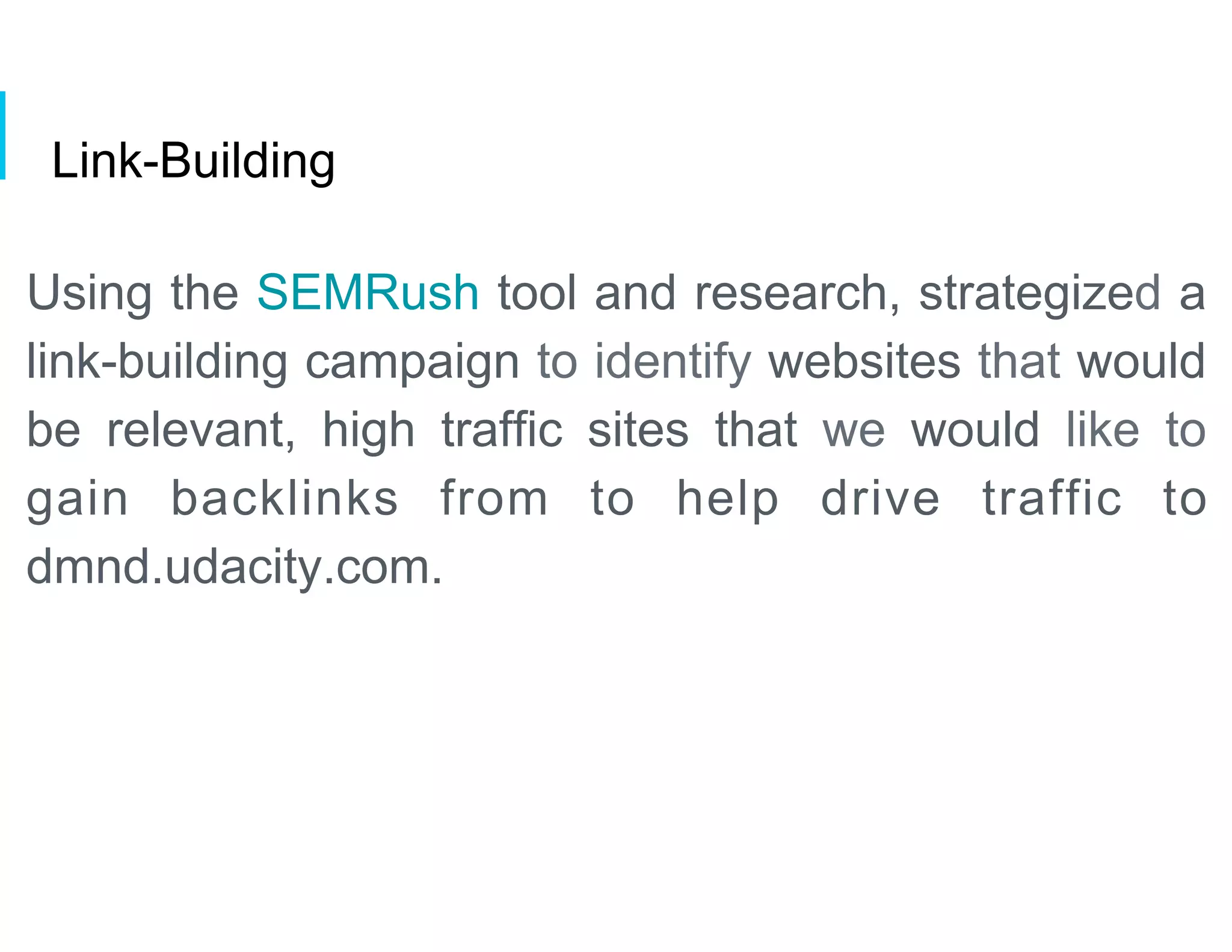 Link-Building
Using the SEMRush tool and research, strategized a
link-building campaign to identify websites that would
be relevant, high traffic sites that we would like to
gain backlinks from to help drive traffic to
dmnd.udacity.com.
 