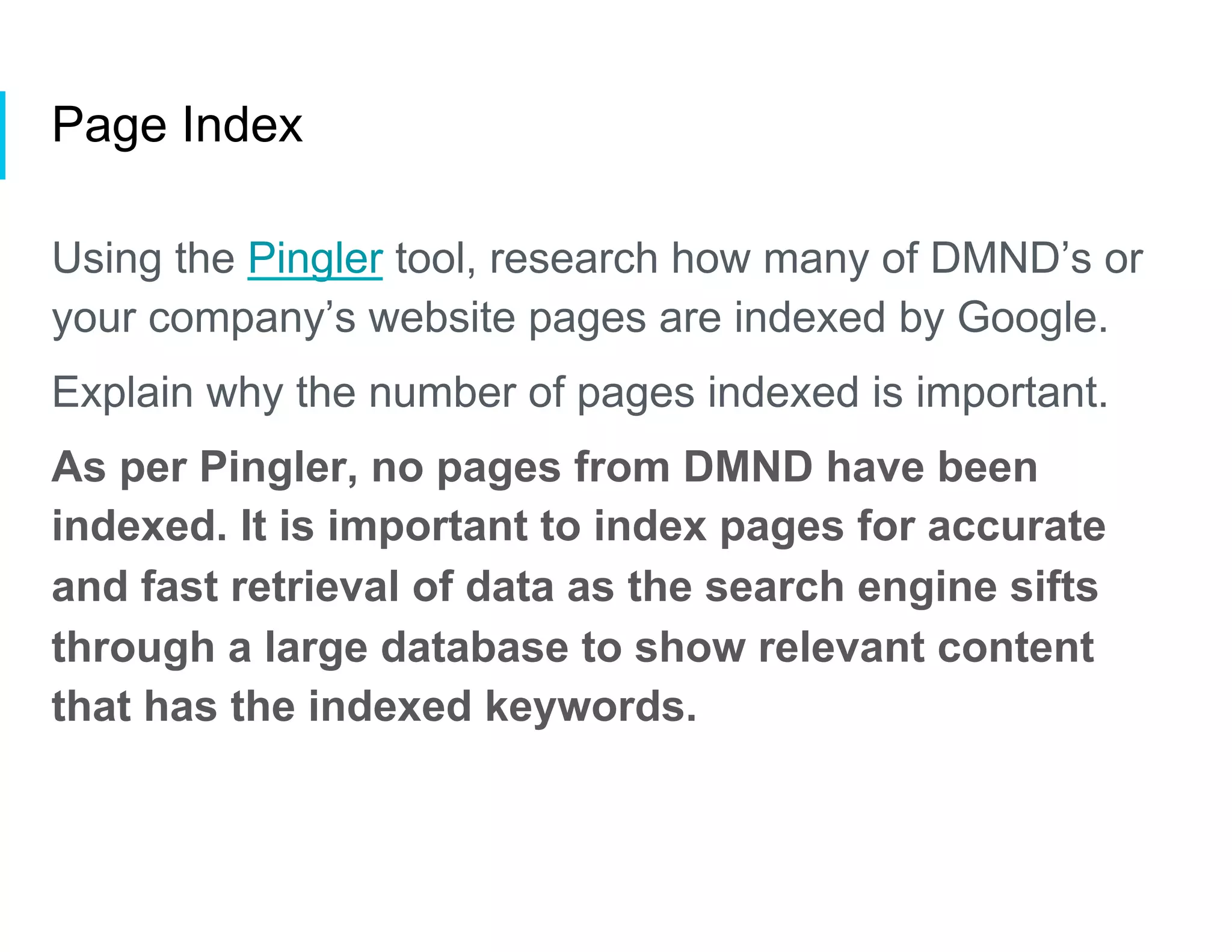 Page Index
Using the Pingler tool, research how many of DMND’s or
your company’s website pages are indexed by Google.
Explain why the number of pages indexed is important.
As per Pingler, no pages from DMND have been
indexed. It is important to index pages for accurate
and fast retrieval of data as the search engine sifts
through a large database to show relevant content
that has the indexed keywords.
 