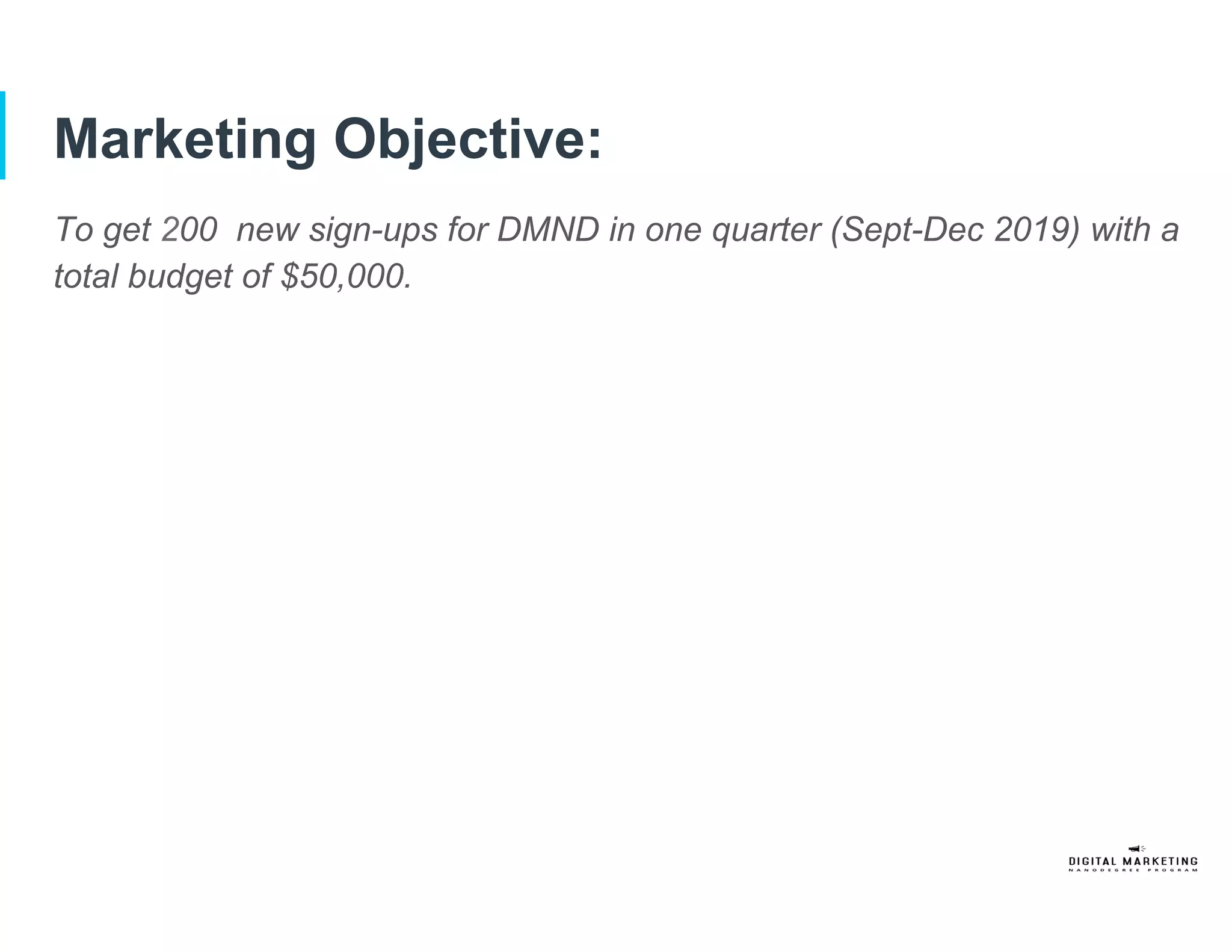 Marketing Objective:
To get 200 new sign-ups for DMND in one quarter (Sept-Dec 2019) with a
total budget of $50,000.
 