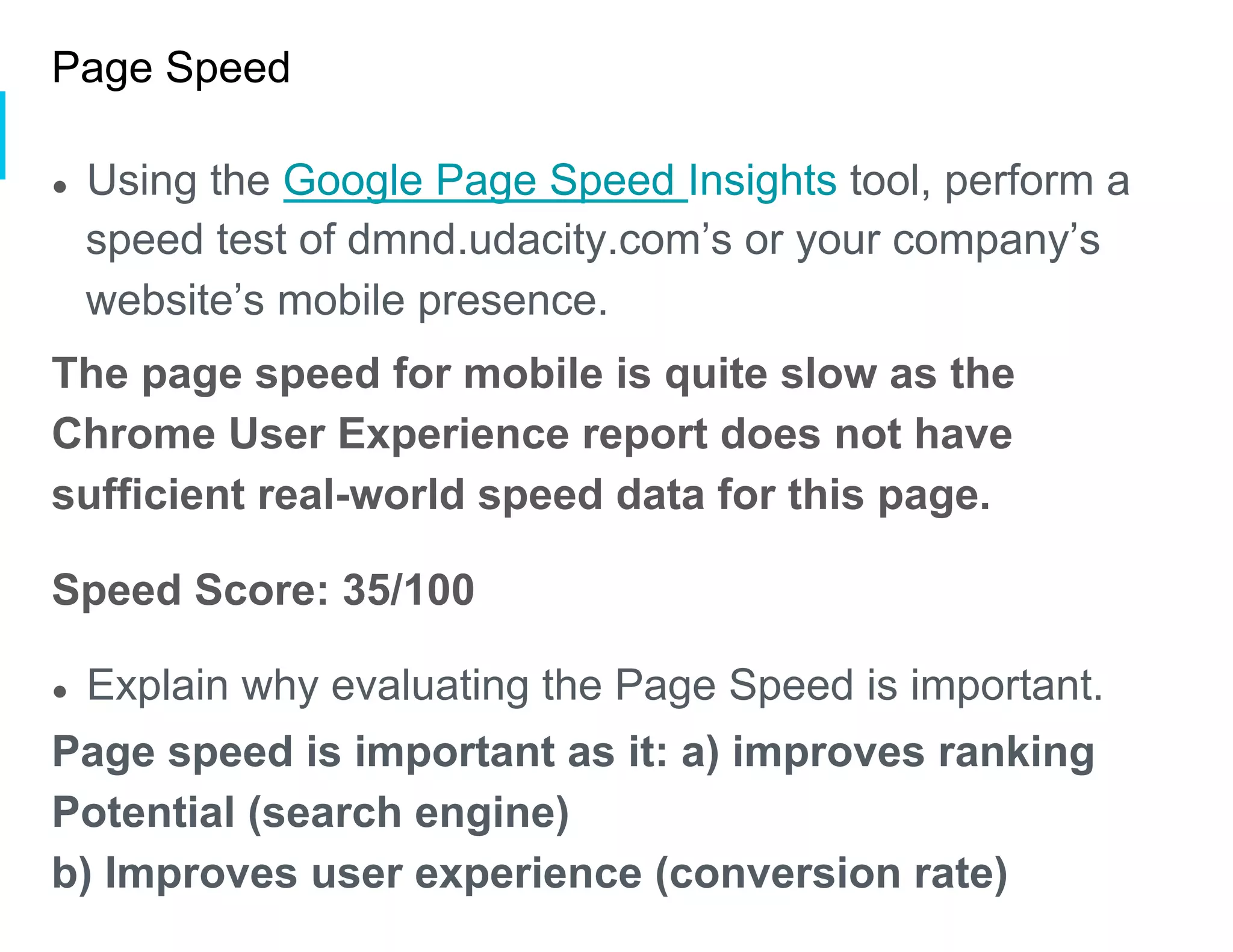 Page Speed
●  Using the Google Page Speed Insights tool, perform a
speed test of dmnd.udacity.com’s or your company’s
website’s mobile presence.
The page speed for mobile is quite slow as the
Chrome User Experience report does not have
sufficient real-world speed data for this page.
Speed Score: 35/100
●  Explain why evaluating the Page Speed is important.
Page speed is important as it: a) improves ranking
Potential (search engine)
b) Improves user experience (conversion rate)
 