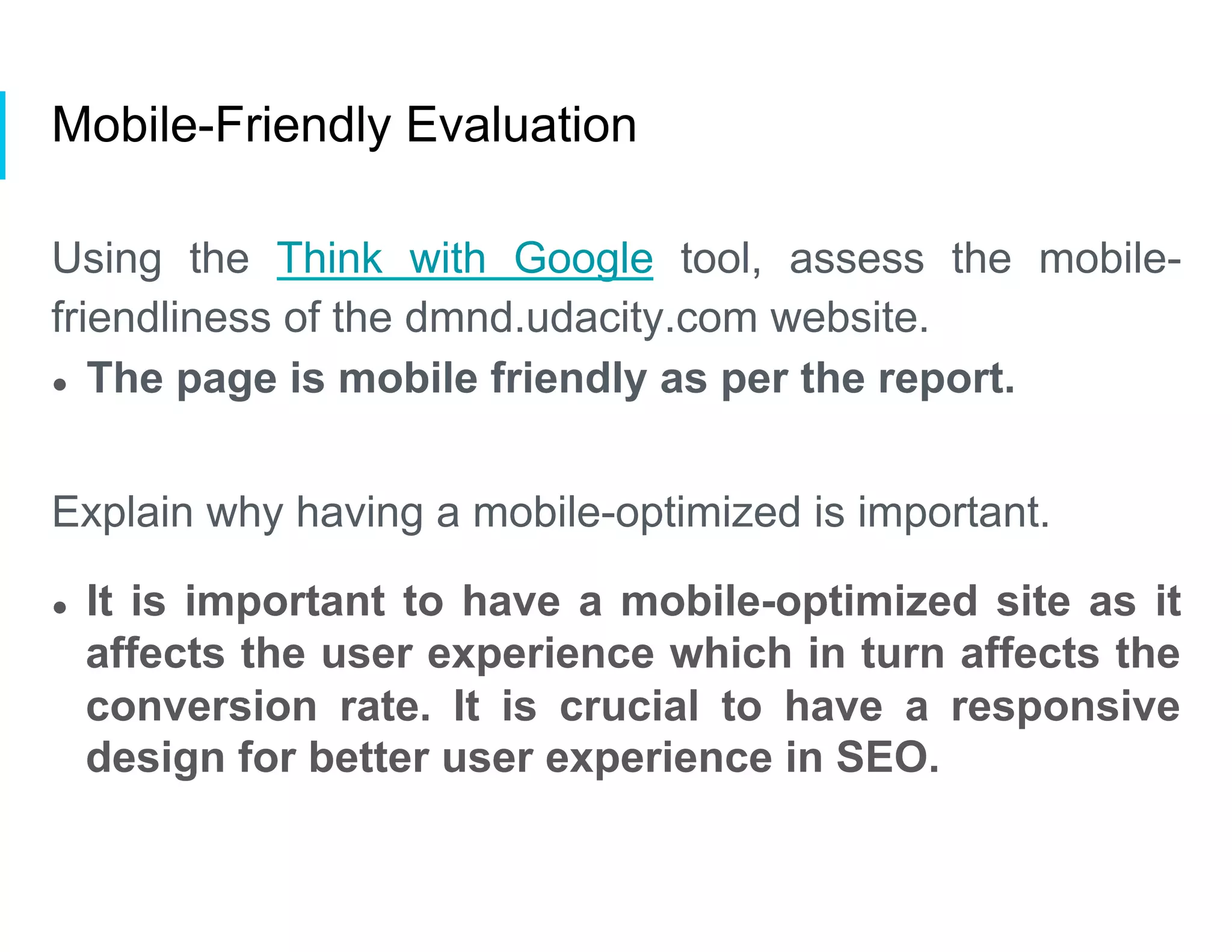 Mobile-Friendly Evaluation
Using the Think with Google tool, assess the mobile-
friendliness of the dmnd.udacity.com website.
●  The page is mobile friendly as per the report.
Explain why having a mobile-optimized is important.
●  It is important to have a mobile-optimized site as it
affects the user experience which in turn affects the
conversion rate. It is crucial to have a responsive
design for better user experience in SEO.
 