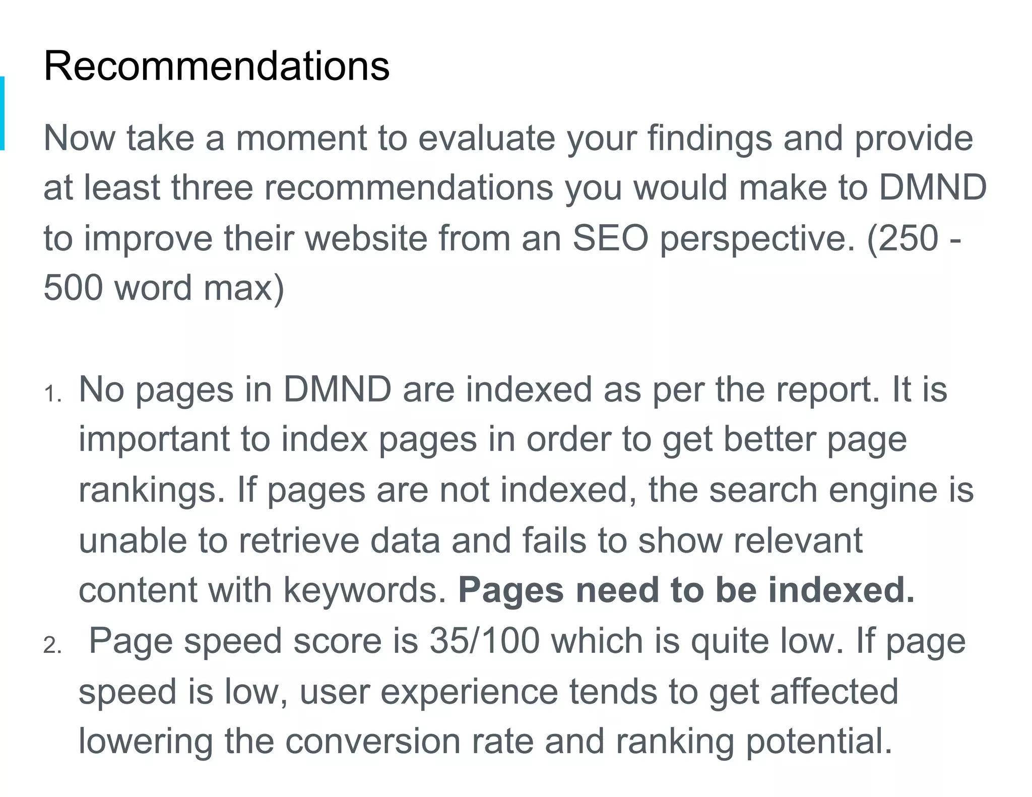 Recommendations
Now take a moment to evaluate your findings and provide
at least three recommendations you would make to DMND
to improve their website from an SEO perspective. (250 -
500 word max)
1.  No pages in DMND are indexed as per the report. It is
important to index pages in order to get better page
rankings. If pages are not indexed, the search engine is
unable to retrieve data and fails to show relevant
content with keywords. Pages need to be indexed.
2.  Page speed score is 35/100 which is quite low. If page
speed is low, user experience tends to get affected
lowering the conversion rate and ranking potential.
 