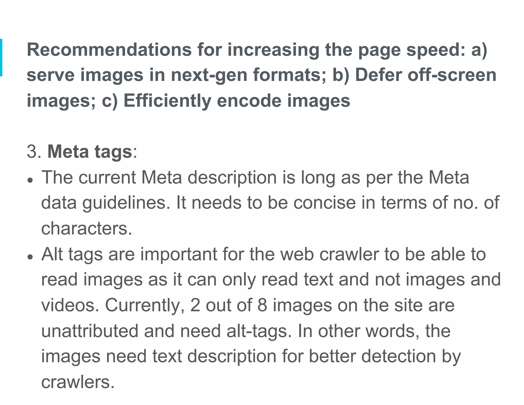 Recommendations for increasing the page speed: a)
serve images in next-gen formats; b) Defer off-screen
images; c) Efficiently encode images
3. Meta tags:
●  The current Meta description is long as per the Meta
data guidelines. It needs to be concise in terms of no. of
characters.
●  Alt tags are important for the web crawler to be able to
read images as it can only read text and not images and
videos. Currently, 2 out of 8 images on the site are
unattributed and need alt-tags. In other words, the
images need text description for better detection by
crawlers.
 