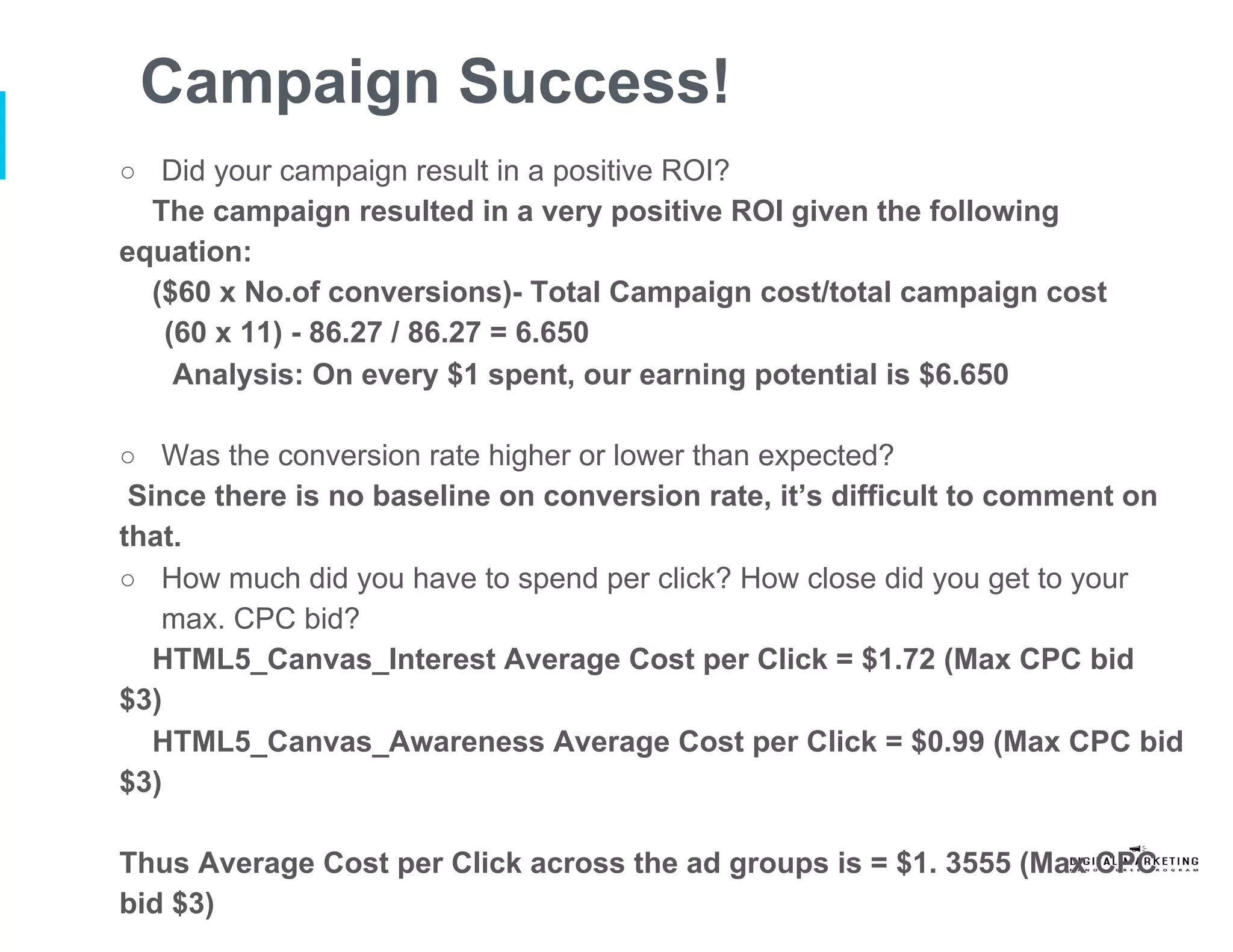Campaign Success!
○  Did your campaign result in a positive ROI?
The campaign resulted in a very positive ROI given the following
equation:
($60 x No.of conversions)- Total Campaign cost/total campaign cost
(60 x 11) - 86.27 / 86.27 = 6.650
Analysis: On every $1 spent, our earning potential is $6.650
○  Was the conversion rate higher or lower than expected?
Since there is no baseline on conversion rate, it’s difficult to comment on
that.
○  How much did you have to spend per click? How close did you get to your
max. CPC bid?
HTML5_Canvas_Interest Average Cost per Click = $1.72 (Max CPC bid
$3)
HTML5_Canvas_Awareness Average Cost per Click = $0.99 (Max CPC bid
$3)
Thus Average Cost per Click across the ad groups is = $1. 3555 (Max CPC
bid $3)
 