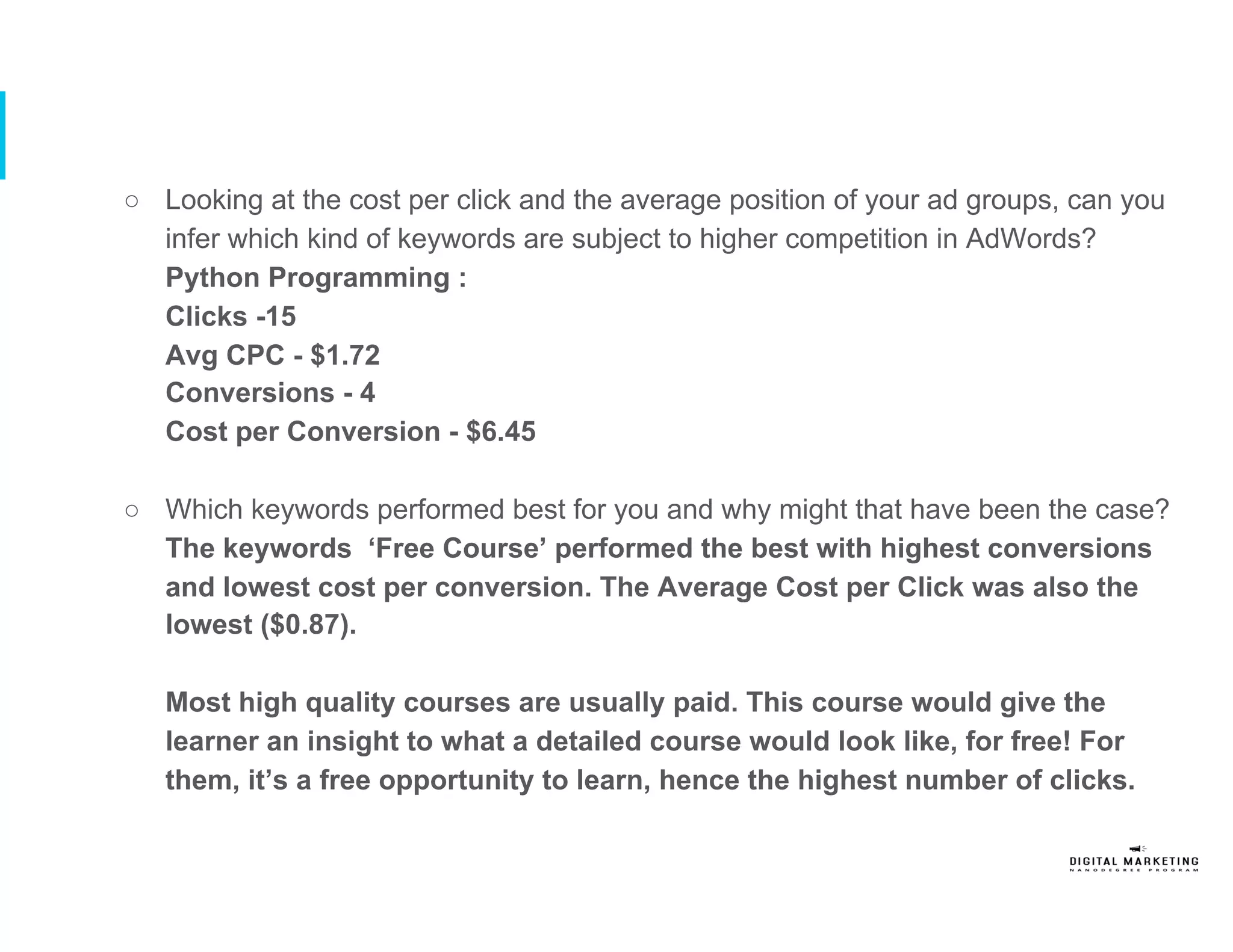 ○  Looking at the cost per click and the average position of your ad groups, can you
infer which kind of keywords are subject to higher competition in AdWords?
Python Programming :
Clicks -15
Avg CPC - $1.72
Conversions - 4
Cost per Conversion - $6.45
○  Which keywords performed best for you and why might that have been the case?
The keywords ‘Free Course’ performed the best with highest conversions
and lowest cost per conversion. The Average Cost per Click was also the
lowest ($0.87).
Most high quality courses are usually paid. This course would give the
learner an insight to what a detailed course would look like, for free! For
them, it’s a free opportunity to learn, hence the highest number of clicks.
 