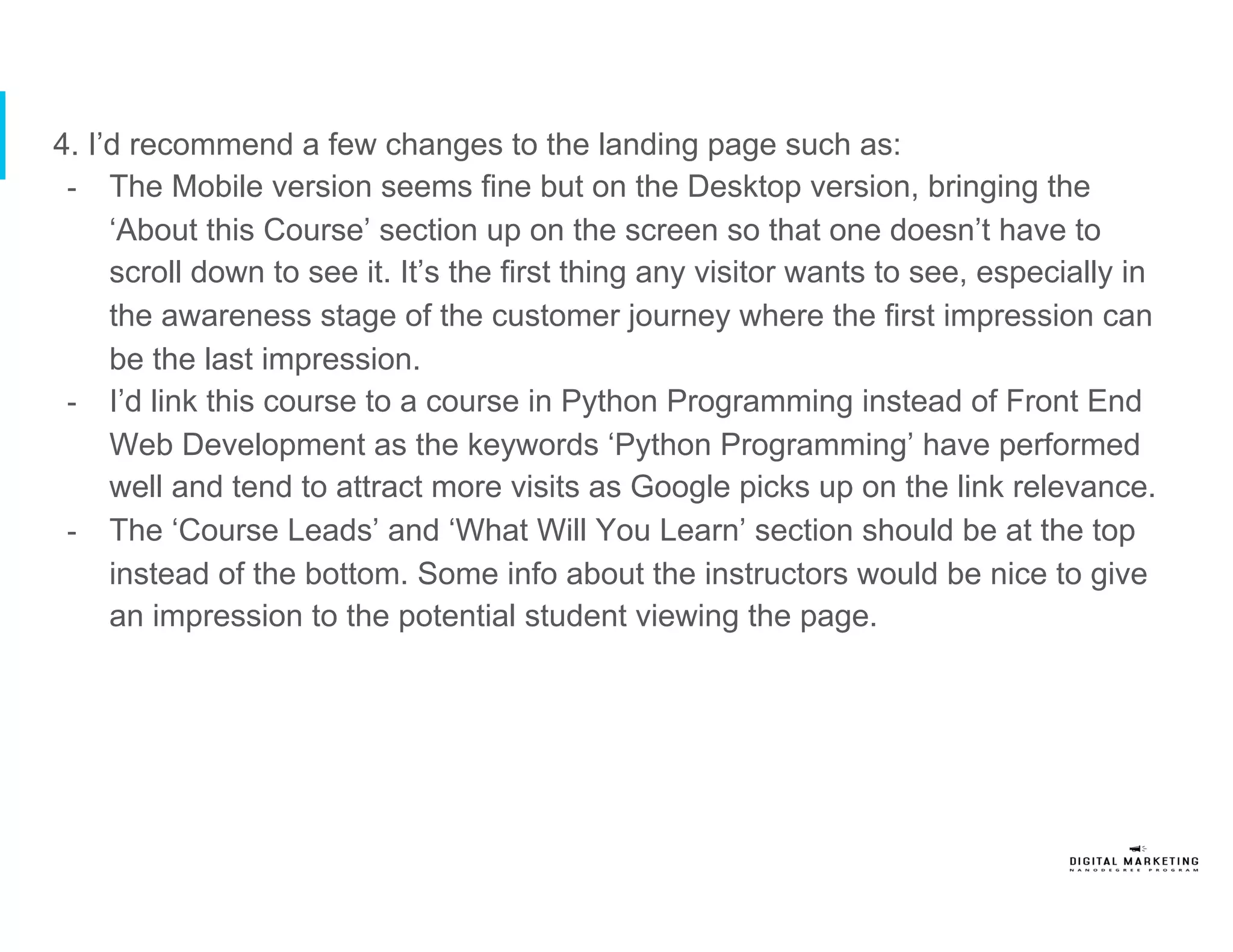 4. I’d recommend a few changes to the landing page such as:
-  The Mobile version seems fine but on the Desktop version, bringing the
‘About this Course’ section up on the screen so that one doesn’t have to
scroll down to see it. It’s the first thing any visitor wants to see, especially in
the awareness stage of the customer journey where the first impression can
be the last impression.
-  I’d link this course to a course in Python Programming instead of Front End
Web Development as the keywords ‘Python Programming’ have performed
well and tend to attract more visits as Google picks up on the link relevance.
-  The ‘Course Leads’ and ‘What Will You Learn’ section should be at the top
instead of the bottom. Some info about the instructors would be nice to give
an impression to the potential student viewing the page.
 