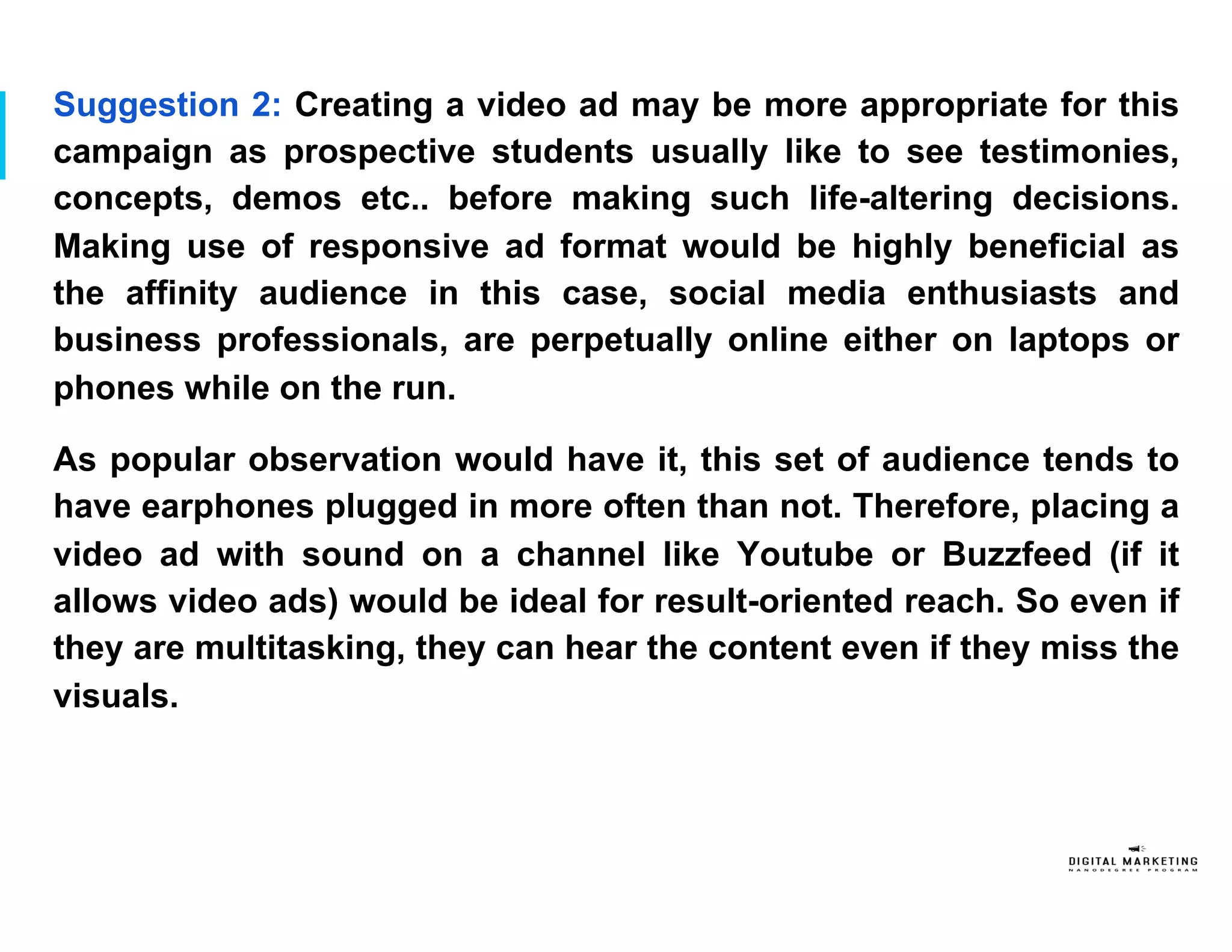 Suggestion 2: Creating a video ad may be more appropriate for this
campaign as prospective students usually like to see testimonies,
concepts, demos etc.. before making such life-altering decisions.
Making use of responsive ad format would be highly beneficial as
the affinity audience in this case, social media enthusiasts and
business professionals, are perpetually online either on laptops or
phones while on the run.
As popular observation would have it, this set of audience tends to
have earphones plugged in more often than not. Therefore, placing a
video ad with sound on a channel like Youtube or Buzzfeed (if it
allows video ads) would be ideal for result-oriented reach. So even if
they are multitasking, they can hear the content even if they miss the
visuals.
 