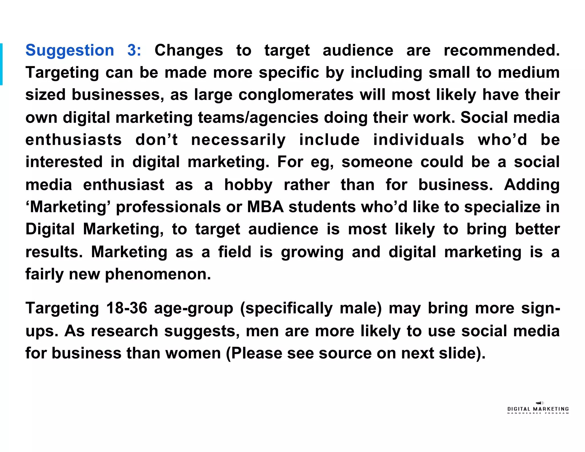 Suggestion 3: Changes to target audience are recommended.
Targeting can be made more specific by including small to medium
sized businesses, as large conglomerates will most likely have their
own digital marketing teams/agencies doing their work. Social media
enthusiasts don’t necessarily include individuals who’d be
interested in digital marketing. For eg, someone could be a social
media enthusiast as a hobby rather than for business. Adding
‘Marketing’ professionals or MBA students who’d like to specialize in
Digital Marketing, to target audience is most likely to bring better
results. Marketing as a field is growing and digital marketing is a
fairly new phenomenon.
Targeting 18-36 age-group (specifically male) may bring more sign-
ups. As research suggests, men are more likely to use social media
for business than women (Please see source on next slide).
 
